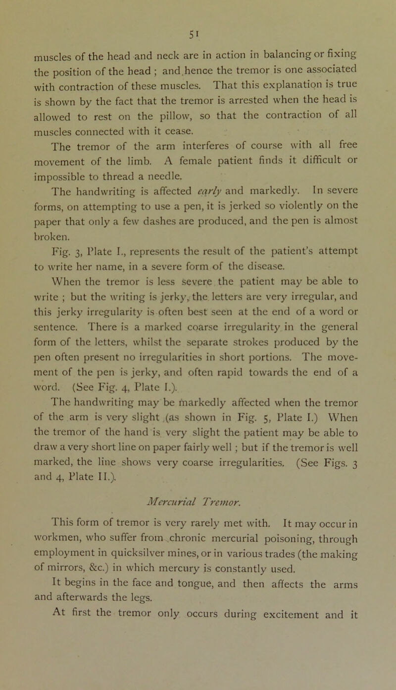 muscles of the head and neck are in action in balancing or fixing the position of the head ; and .hence the tremor is one associated with contraction of these muscles. That this explanation is true is shown by the fact that the tremor is arrested when the head is allowed to rest on the pillow, so that the contraction of all muscles connected with it cease. The tremor of the arm interferes of course with all free movement of the limb. A female patient finds it difficult or impossible to thread a needle. The handwriting is affected early and markedly. In severe forms, on attempting to use a pen, it is jerked so violently on the paper that only a few dashes are produced, and the pen is almost broken. Fig. 3, Plate I., represents the result of the patient’s attempt to write her name, in a severe form of the disease. When the tremor is less severe the patient may be able to write ; but the writing is jerky, the letters are very irregular, and this jerky irregularity is often best seen at the end of a word or sentence. There is a marked coarse irregularity in the general form of the letters, whilst the separate strokes produced by the pen often present no irregularities in short portions. The move- ment of the pen is jerky, and often rapid towards the end of a word. (See Fig. 4, Plate I.). The handwriting may be markedly affected when the tremor of the arm is very slight (as shown in Fig. 5, Plate I.) When the tremor of the hand is very slight the patient may be able to draw a very short line on paper fairly well ; but if the tremor is well marked, the line shows very coarse irregularities. (See Figs. 3 and 4, Plate 11.). Mercurial Tremor. This form of tremor is very rarely met with. It may occur in workmen, who suffer from chronic mercurial poisoning, through employment in quicksilver mines, or in various trades (the making of mirrors, &c.) in which mercury is constantly used. It begins in the face and tongue, and then affects the arms and afterwards the legs. At first the tremor only occurs during excitement and it