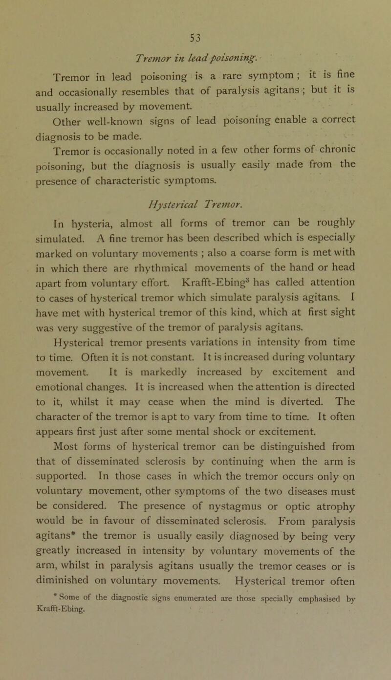 Tremor in lead poisoning. Tremor in lead poisoning is a rare symptom ; it is fine and occasionally resembles that of paralysis agitans ; but it is usually increased by movement. Other well-known signs of lead poisoning enable a correct diagnosis to be made. Tremor is occasionally noted in a few other forms of chronic poisoning, but the diagnosis is usually easily made from the presence of characteristic symptoms. Hysterical Tremor. In hysteria, almost all forms of tremor can be roughly simulated. A fine tremor has been described which is especially marked on voluntary movements ; also a coarse form is met with in which there are rhythmical movements of the hand or head apart from voluntary effort. Krafft-Ebing3 has called attention to cases of hysterical tremor which simulate paralysis agitans. I have met with hysterical tremor of this kind, which at first sight was very suggestive of the tremor of paralysis agitans. Hysterical tremor presents variations in intensity from time to time. Often it is not constant. It is increased during voluntary movement. It is markedly increased by excitement and emotional changes. It is increased when the attention is directed to it, whilst it may cease when the mind is diverted. The character of the tremor is apt to vary from time to time. It often appears first just after some mental shock or excitement. Most forms of hysterical tremor can be distinguished from that of disseminated sclerosis by continuing when the arm is supported. In those cases in which the tremor occurs only on voluntary movement, other symptoms of the two diseases must be considered. The presence of nystagmus or optic atrophy would be in favour of disseminated sclerosis. From paralysis agitans* the tremor is usually easily diagnosed by being very greatly increased in intensity by voluntary movements of the arm, whilst in paralysis agitans usually the tremor ceases or is diminished on voluntary movements. Hysterical tremor often * Some of the diagnostic signs enumerated are those specially emphasised by Krafft-Ebing.