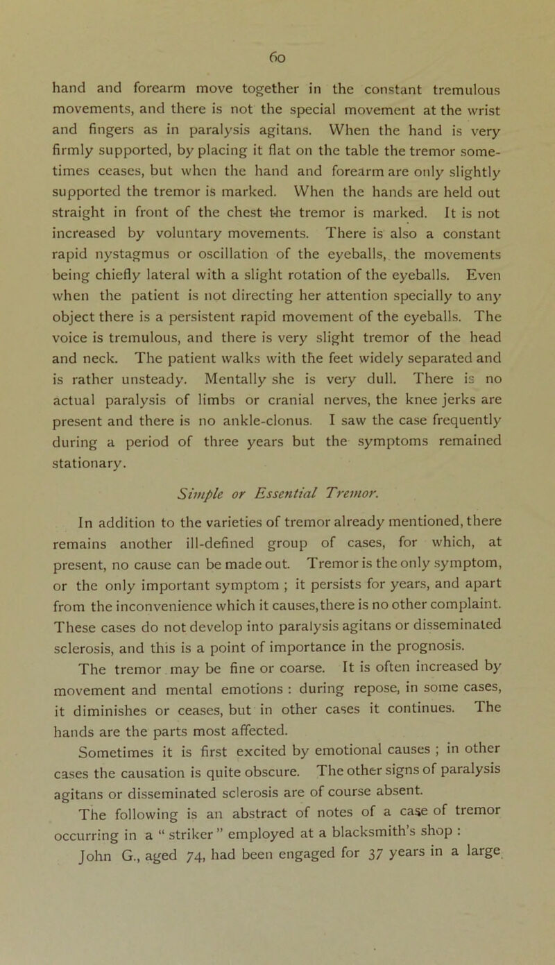 hand and forearm move together in the constant tremulous movements, and there is not the special movement at the wrist and fingers as in paralysis agitans. When the hand is very firmly supported, by placing it flat on the table the tremor some- times ceases, but when the hand and forearm are only slightly supported the tremor is marked. When the hands are held out straight in front of the chest t-he tremor is marked. It is not increased by voluntary movements. There is also a constant rapid nystagmus or oscillation of the eyeballs, the movements being chiefly lateral with a slight rotation of the eyeballs. Even when the patient is not directing her attention specially to any object there is a persistent rapid movement of the eyeballs. The voice is tremulous, and there is very slight tremor of the head and neck. The patient walks with the feet widely separated and is rather unsteady. Mentally she is very dull. There is no actual paralysis of limbs or cranial nerves, the knee jerks are present and there is no ankle-clonus. I saw the case frequently during a period of three years but the symptoms remained stationary. Simple or Essential Tremor. In addition to the varieties of tremor already mentioned, there remains another ill-defined group of cases, for which, at present, no cause can be made out. Tremor is the only symptom, or the only important symptom ; it persists for years, and apart from the inconvenience which it causes,there is no other complaint. These cases do not develop into paralysis agitans or disseminated sclerosis, and this is a point of importance in the prognosis. The tremor may be fine or coarse. It is often increased by movement and mental emotions : during repose, in some cases, it diminishes or ceases, but in other cases it continues. The hands are the parts most affected. Sometimes it is first excited by emotional causes ; in other cases the causation is quite obscure. The other signs of paralysis agitans or disseminated sclerosis are of course absent. The following is an abstract of notes of a case of tremor occurring in a “ striker ” employed at a blacksmith s shop . John G., aged 74, had been engaged for 37 years in a large
