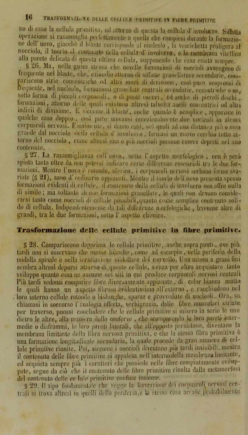 10 THASF0HM.\Zl<i\' E DILLE CELLULE PRIMITIVE 1!» FIBRE PI: IMITI VE no di esso la cellula primitiva, ed attorno di questa la cellula d’involucro. Sibilla operazione si rassomiglia perfettamente a quella clic compiesi durante la formazio- ne dell uovo, giacché il blastc corrisponde al nucleolo , la vescichetta prolifera al nocciolo, il tuorlo al conlei.uto della cellula d’involucro , e la membrana vitellina alla parete delicata di questa ultima cellula, supponendo die essa esista sempre. § 26. Ma, nella guisa stessa clic novelle formazioni di noccioli avvengono di frequente nel blaste, clic, eziandio attorno di siffatte granellatine secondarie, com- pariscono strie concentriche od altri modi di divisione, così pure scopi orisi di frequente, nel nucleolo, formazioni granellate centrali secondarie, eccentriche o no, sotto torma di piccoli corpuscoli. o di punti oscuri, od anche di piccoli dischi , formazioni, attorno delle quali esistono altresì talvolta anelli concentrici od altri indizil di divisione, li) siccome il blaste, anche quando ò semplice , apparisce in qualche caso doppio . cosi puro trovatisi eccezionalmente due nucleoli in alcuni corpuscoli nervosi. Finalmente, si danno casi, nei (piati ad una distanza pinomeli grande dal nocciolo (iella cellula d'involucio , formasi un nuovo cerchio lutto at- torno del nocciolo , come altresì uno o più noccioli possono essere deposti nel suo contenuto. § • La rassomiglianza coll’novo, sotto l’aspetto morfologico , non frperò spinta tanto oltre da non potersi indicare certe differenze essenziali tra le due for- mazioni. Mentre l'uovo è rotondo, sferico, i corpuscoli nervosi serbano forme sva- riale (§ 21), sono d’ ordinario appianati. Menile il tuorlo dell’uovo presenta spesso formazioni evidenti di cellule, il contenuto della cellula di involucro non offro nulla di simile; ma soltanto ali ime formazioni granellale, le quali non devono conside- rarsi tanto come noccioli di cellule possibili,quanto come semplice contenuto soli- do di cellula. Indipendentemente da tali differenze morfologiche, havvenc altre di grandi, tra le due formazioni, sotto 1’ aspetto chimico. Trasformazione delle cellule primitive in fibre primitive. § 28. Compariscono dapprima le cellule primitive, anche sopra punti, ove più tardi non si osservano elio masse bianche , come ad esempio , nella periferia della midolla spinale c nella irradiazione midollare del cervello. Una massa a grani fmi sembra altresì deporsi attorno di.queste cellule, senza per altro acquistare tanto sviluppo quanto essa ne assume nei siti in cui produce corpuscoli nervosi centrali Più tardi vedonsi comparire fibre ili versameli tc appianate, di color bianco mallo le quali hanno un aspetto fibroso evidentissimo aU’eslcrno , e racchiudono nel loro interno cellule rotonde o bislunghe, sparse e provvedute di nucleoli. Ora, se chiamasi in soccorso l'analogia olferjta, verbigrazia, dallo fibre muscolari striate per traverso, puossi concludere che le cellule primitive si misero in serie le uno dietro le altre, alla maniera delle conferve , che scomparendo le loro pareli inter- medie o diaframmi, le loro pareti laterali, che all’opposto persistono, diventano la membrana limitante della libra nervosa primitiva, c clic la stessa fibra primitiva è una formazione longitudinale secondaria, la quale procede da gran numero di cel- lule primitive riunite. Poi, siccome i noccioli diventano più lardi invisibili, mentre il contenuto delle fibre primitive si appalesa nell'interno della membrana limitante, ed acquista sempre più i caratteri clic possiede nelle fibre compiutamente svilup- pate, segue da ciò che il contenuto delle libre primitive risulta dalla metamorfosi del contenuto delle ce Itile primitive confuso insieme. § 29. Il tipo fondamentale che reggo la l'orinazione dei corpuscoli^ nervosi cen- trali si trova altresì in quelli della periferia,!) la stessa cosa accade probabilmente