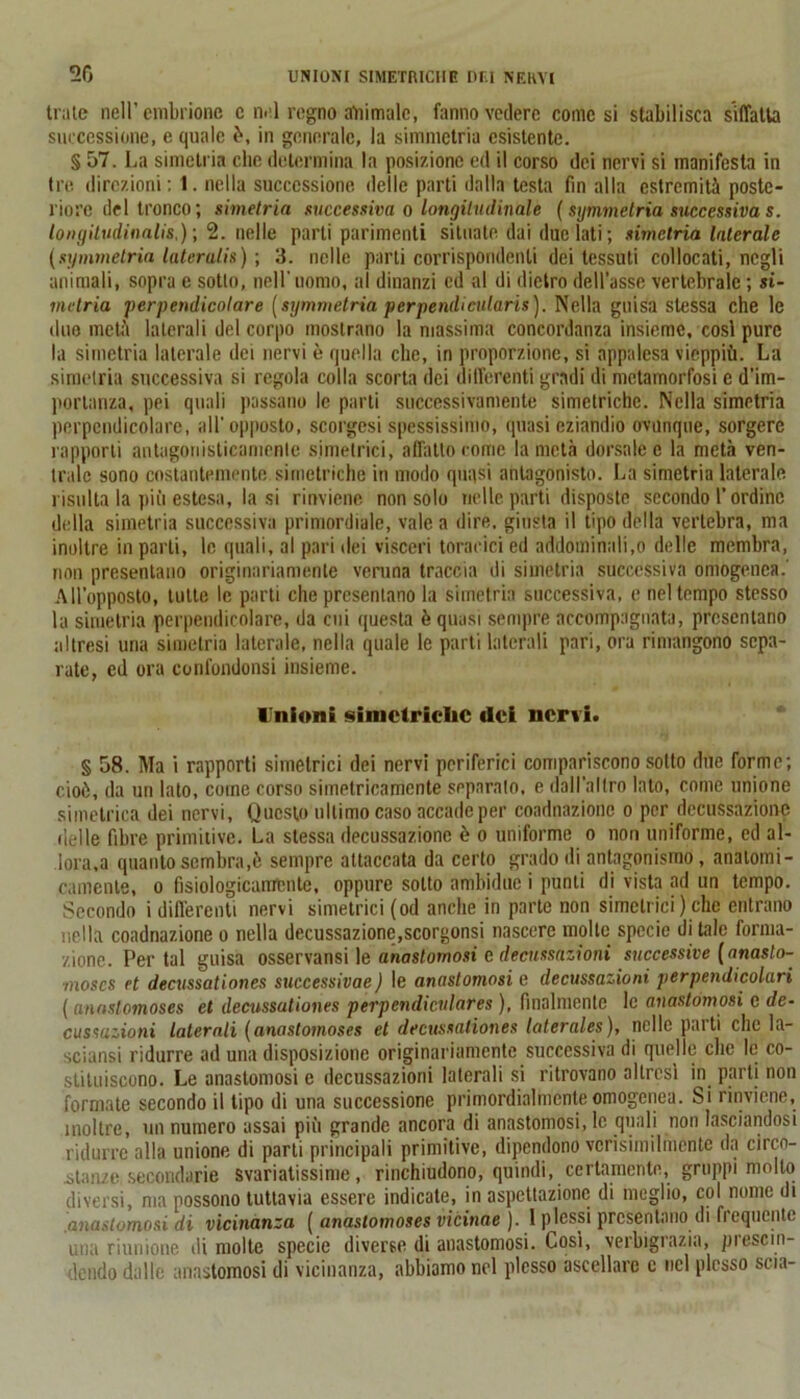 trate nell’embrione c nel regno atoimalc, fanno vedere comesi stabilisca siffatta successione, e quale è, in generale, la simmetria esistente. § 57. La simetria clic determina la posizione ed il corso dei nervi si manifesta in tre direzioni; I. nella successione delle parti dalla testa fin alla estremità poste- riore del tronco; simetria successiva o longitudinale ( simmetria successiva s. longitudinalis,)-, 2. nelle parti parimenti situate dai due lati; simetria laterale (symmelria laterali») \ 3. nelle parti corrispondenti dei tessuti collocati, negli animali, sopra e sotto, nell'uomo, al dinanzi ed al di dietro dell’asse vertebrale ; si- metria perpendicolare [symmetria per pendi cularis). Nella guisa stessa che le duo metà laterali del corpo mostrano la massima concordanza insieme, cosi pure la simetria laterale dei nervi è quella che, in proporzione, si appalesa vieppiù. La simetria successiva si regola colla scorta dei differenti gradi di metamorfosi e d’im- portanza, pei quali passano le parti successivamente simetriche. Nella simetria perpendicolare, all'opposto, scorgesi spessissimo, quasi eziandio ovunque, sorgere rapporti antagonisticamente simetrici, affatto come la metà dorsale e la metà ven- trale sono costantemente si metriche in modo quasi antagoniste. La simetria laterale risulta la pitnestesa, la si rinviene non solo nelle parti disposte secondo l’ordine della simetria successiva primordiale, vale a dire, giusta il tipo della vertebra, ma inoltre in parli, le quali, al pari dei visceri toracici ed addominali,o delle membra, non presentano originariamente veruna traccia di simetria successiva omogenea.' All’opposto, tutte le parti che presentano la simetria successiva, e nel tempo stesso la simetria perpendicolare, da cui questa è quasi sempre accompagnata, presentano altresi una simetria laterale, nella quale le parti laterali pari, ora rimangono sepa- rate, ed ora confondonsi insieme. Unioni simctriclic (lei nervi. § 58. Ma i rapporti simetrici dei nervi periferici compariscono sotto due forme; cioè, da un lato, come corso simetricamente separalo, e dall’altro lato, come unione simetrica dei nervi. Questo ultimo caso accade per coadnazionc o per decussazione delle fibre primitive. La stessa decussazione è o uniforme o non uniforme, ed al- lora,a quanto sembra,è sempre attaccata da certo grado di antagonismo, anatomi- camente, o fisiologicamente, oppure sotto ambidue i punti di vista ad un tempo. Secondo i differenti nervi simetrici (od anche in parte non simetrici ) che entrano nella coadnazione o nella decussazione,scorgonsi nascere molle specie di tale forma- zione. Per tal guisa osservansi le anastomosi e decussazioni successive (anasto- moscs et decussationes successivae ) le anastomosi e decussazioni perpendicolari ( anaslomoses et decussationes perpendiculares ), finalmente le anastomosi c de- cussazioni laterali ( anastoinoses et decussationes laterales ), nelle pai ti che la- sciansi ridurre ad una disposizione originariamente successiva di quelle che le co- stituiscono. Le anastomosi e decussazioni laterali si ritrovano altresì in parti non formate secondo il tipo di una successione primordialmente omogenea. Si rinviene, inoltre, un numero assai più grande ancora di anastomosi, le quali non lasciandosi ridurre alla unione di parti principali primitive, dipendono verisimilnicnte da circo- stanze secondarie svariatissime, rinchiudono, quindi, certamente, gruppi molto diversi, ma possono tuttavia essere indicate, in aspettazione di meglio, col nome di anastomosi di vicinanza ( anaslomoses vicinae ). 1 plessi presentano di frequente una riunione di molte specie diverse di anastomosi. Cosi, verbigrazia, prescin- dendo dalle anastomosi di vicinanza, abbiamo nel plesso ascellare c nel plesso scia-