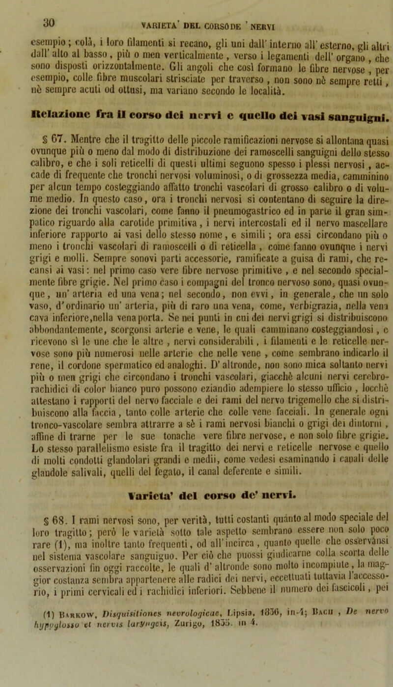 esempio ; colò, i loro filamenti si recano, gli uni dall’ interno all’ esterno, gli altri dall’ alto al basso, più o men verticalmente , verso i legamenti dell’ organo , clic sono disposti orizzontalmente. Gli angoli che così formano le fibre nervose \ per esempio, colle fibre muscolari strisciate per traverso , non sono nè sempre rètti , nò sempre acuti od ottusi, ma variano secondo le località. Relazione fra il corso dei nervi c quello dei vasi sanguigni. § G7. Mentre che il tragitto delle piccole ramificazioni nervose si allontana quasi ovunque più o meno dal modo di distribuzione dei ramoscelli sanguigni dello stesso calibro, e che i soli reticclli di questi ultimi seguono spesso i plessi nervosi, ac- cade di frequente che tronchi nervosi voluminosi, o di grossezza media, camminino per alcun tempo costeggiando affatto tronchi vascolari di grosso calibro o di volu- me medio. In questo caso, ora i tronchi nervosi si contentano di seguire la dire- zione dei tronchi vascolari, come fanno il pneumogastrico ed in parte il gran sim- patico riguardo alla carotide primitiva, i nervi intercostali ed il nervo mascellare inferiore rapporto ai vasi dello stesso nome, 6 simili ; ora essi circondano più o meno i tronchi vascolari di ramoscelli o di reticella , come fanno ovunque i nervi grigi e molli. Sempre sonovi parti accessorie, ramificate a guisa di rami, che rc- cansi ai vasi: nel primo caso vere fibre nervose primitive , e nel secondo special- mente fibre grigie. Nel primo caso i compagni del tronco nervoso sono; quasi ovun- que, un’ arteria ed una vena; nel secondo, non evvi, in generale, che un solo vaso, d'ordinario un’ arteria, più di raro una vena, come, verbigrazia, nella vena cava inferiore,nella vena porta. Senei punti in cui dei nervi grigi si distribuiscono abbondantemente, scorgonsi arterie e vene, le quali camminano costeggiandosi, c ricevono sì le une che le altre , nervi considerabili, i filamenti e le reticelle ner- vose sono più numerosi nelle arterie che nelle vene , come sembrano indicarlo il rene, il cordone spermatico ed analoghi. D’altronde, non sono mica soltanto nervi più o men grigi che circondano i tronchi vascolari, giacché alcuni nervi cerebro- rachidici di color bianco puro possono eziandio adempiere lo stesso ufficio , locr.hè attestano i rapporti del nervo facciale e dei rami del nervo trigemello che si distri- buiscono alla faccia, tanto colle arterie che colle vene facciali. In generale ogni tronco-vascolare sembra attrarre a sé i rami nervosi bianchi o grigi dei dintorni , affine di trarne per le sue tonache vere fibre nervose, e non solo fibre grigie. Lo stesso parallelismo esiste fra il tragitto dei nervi e reticelle nervose e quello di molti condotti glandolari grandi e medii, come vedesi esaminando i canali delle glandole salivali, quelli del fegato, il canal deferente e simili. Varietà’ del corso de’ nervi. § 68. I rami nervosi sono, per verità, tutti costanti quanto al modo speciale del loro tragitto; però le varietà sotto tale aspetto sembrano essere non solo poco rare (1), ma inoltre tanto frequenti, od all’incirca , quanto quelle che osservàusi nel sistema vascolare sanguiguo. Per ciò clic puossi giudicarne colla scorta delle osservazioni fin oggi raccolte, le quali d’ altronde sono molto incompiute, la mag- gior costanza sembra appartenere alle radici dei nervi, eccettuati tuttavia 1 accesso- rio, i primi cervicali ed i rachidici inferiori. Sebbene il numero dei lasciceli, pei (1) Barrow, Disquisitioncs nevrulogicac, Lipsia. 1830, in-1; Bacii , De nervo hypyylossu et ncivis laryngcis, Zurigo, 1835. in ^