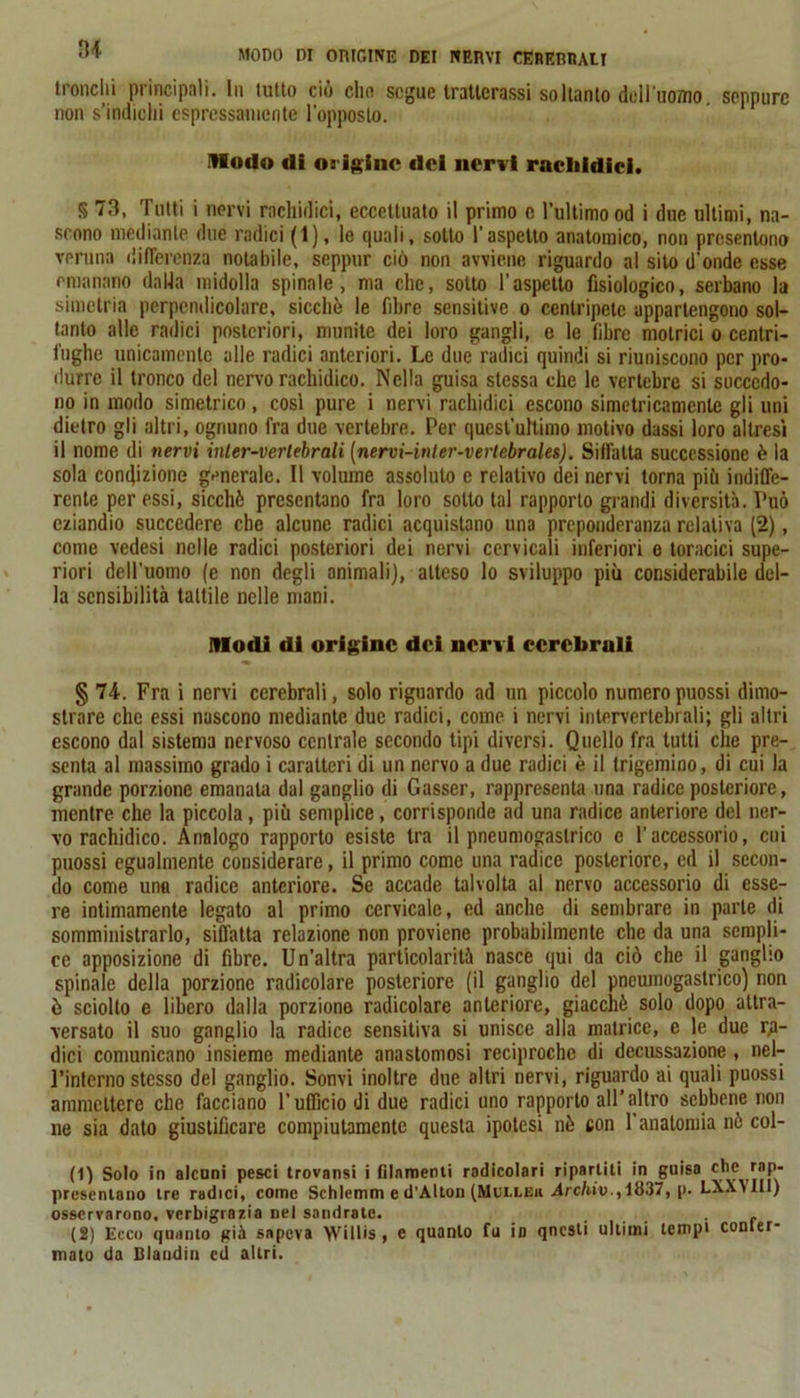 MODO DI ORIGINE DEI NERVI CERERI!All tronchi principali. In lutto ciò din segue Iratlerassi soltanto dell'uomo seppure non s’indichi espressamente l’opposto. ilfodo «li origine «lei nervi rncliidici. § 73, Tutti i nervi melodici, eccettuato il primo c l’ultimo od i due ultimi, na- scono mediante due radici (1), le quali, sotto l'aspetto anatomico, non presentono veruna differenza notabile, seppur ciò non avviene riguardo al silo d'onde esse emanano dalla midolla spinale, ma che, sotto l’aspetto fisiologico, serbano la simelria perpendicolare, sicché le fibre sensitive o centripete appartengono sol- tanto alle radici posteriori, munite dei loro gangli, e le fibre motrici o centri- fughe unicamente alle radici anteriori. Le due radici quindi si riuniscono per pro- durre il tronco del nervo melòdico. Nella guisa stessa che le vertebre si succedo- no in modo simetrico , cosi pure i nervi melòdici escono simetricamente gli uni dietro gli altri, ognuno fra due vertebre. Per quest'ultimo motivo dassi loro altresì il nome di nervi inler-vertebrali [nervi-ini er-verlebrales). Siffatta successione è la sola condizione generale. Il volume assoluto e relativo dei nervi torna più indiffe- rente per essi, sicché presentano fra loro sotto tal rapporto grandi diversità. Può eziandio succedere che alcune radici acquistano una preponderanza relativa (2), come vedesi nelle radici posteriori dei nervi cervicali inferiori e toracici supe- riori dell’uomo (e non degli animali), atteso lo sviluppo più considerabile del- la sensibilità tattile nelle mani. Modi di origine dei nervi cerebrali § 74. Fra i nervi cerebrali, solo riguardo ad un piccolo numero puossi dimo- strare che essi nascono mediante due radici, come i nervi intervertebrali; gli altri escono dal sistema nervoso centrale secondo tipi diversi. Quello fra tutti che pre- senta al massimo grado i caratteri di un nervo a due radici è il trigemino, di cui la grande porzione emanala dal ganglio di Gasser, rappresenta una radice posteriore, mentre che la piccola, più semplice, corrisponde ad una radice anteriore del ner- vo rachidico. Analogo rapporto esiste tra il pneumogaslrico e l’accessorio, cui puossi egualmente considerare, il primo come una radice posteriore, ed il secon- do come una radice anteriore. Se accade talvolta al nervo accessorio di esse- re intimamente legato al primo cervicale, ed anche di sembrare in parte di somministrarlo, siffatta relazione non proviene probabilmente che da una sempli- ce apposizione di fibre. Un’altra particolarità nasce qui da ciò che il ganglio spinale della porzione radicolare posteriore (il ganglio del pneumogaslrico) non ò sciolto e libero dalla porzione radicolare anteriore, giacché solo dopo attra- versato il suo ganglio la radice sensitiva si unisce alla matrice, e le due ra- dici comunicano insieme mediante anastomosi reciproche di decussazione, nel- l’interno stesso del ganglio. Sonvi inoltre due altri nervi, riguardo ai quali puossi ammettere che facciano l’ufficio di due radici uno rapporto all’altro sebbene non ne sia dato giustificare compiutamente questa ipotesi nè con l’anatomia nè col- ti) Solo in alcuni pesci trovatisi i filamenti radicolari riparliti in guisa presentano tre radici, come Schlcmm e d’Alton (Mcllek Archiv., 1837, p. LXXMII) osservarono, verbigrazia nel sandralc. . ... ■ r (2) Ecco quanto già sapeva Willis, e quanto fu in questi ultimi tempi conter- mato da Blandii! ed altri.