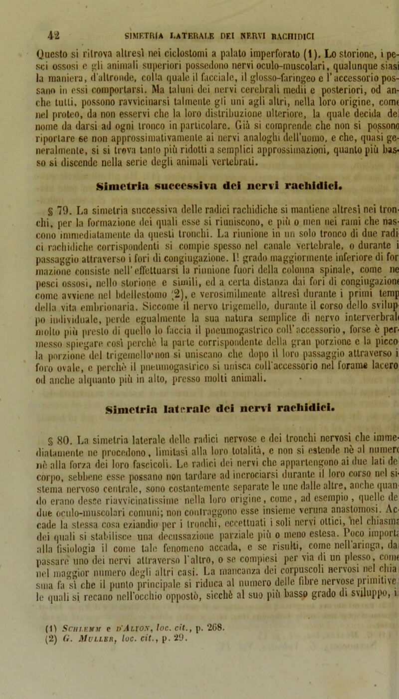 (Juesto si ritrova altresì nei ciclostomi a palato imperforato (1). Lo storione, i pe- sci ossosi c gli animali superiori possedono nervi oculo-muscolari, qualunque siasi la maniera, d’altronde, colla quale il facciale, il glosso-faringeo c l’accessorio pos- sano in essi comportarsi. Ma taluni dei nervi cerebrali medii e posteriori, od an- che tutti, possono ravvicinarsi talmente gli uni agli altri, nella loro origine, come nel proteo, da non esservi che la loro distribuzione ulteriore, la quale decida del nome da darsi ad ogni tronco in particolare. Già si comprende che non si possono riportare se non approssimativamente ai nervi analoghi deU’uonio, e che, quasi ge- neralmente, si si trova tanlo più ridotti a semplici approssimazioni, quanto più bas- so si discende nella serie degli animali vertebrati. Simetria successiva dei nervi rnchidici. § 79. La simetria successiva delle radici rachidiche si mantiene altresì nei tron- chi, per la formazione dei quali esse si riuniscono, e più o men nei rami che nas- cono immediatamente da questi tronchi. La riunione in un solo tronco di due radi ci rachidiche corrispondenti si compie spesso nel canale vertebrale, o durante i passaggio attraverso i fori di congiugazione. 1! grado maggiormente inferiore di for inazione consiste nell’ effettuarsi la riunione fuori della colonna spinale, come ne pesci ossosi, nello storione e simili, ed a certa distanza dai fori di congiugaziom come avviene nel bdellestomo '2), e verosimilmente altresì durante i primi temp della vita embrionaria. Siccome il nervo trigcmello, durante il corso dello svilup po individuale, perde egualmente la sua natura semplice di nervo inlerverbrah mollo più presto di quello lo faccia il pneumogaslrico coll’accessorio, forse è per- messo spiegare così perchè la parte corrispondente della gran porzione c la picco la porzione del trigcmello'non si uniscano che dopo il loro passaggio attraverso i foro ovale, e perchè il pneumogaslrico si unisca coll’accessorio nel forame lacero od anche alquanto più in alto, presso molti animali. Simetria laterale dei nervi rnehidici. § 80. La simetria laterale delle radici nervose e dei tronchi nervosi clic imme- diatamente ne procedono, limitasi alla loro totalità, e non si estende nè al numeri nè alla forza dei loro fascicoli. Le radici dei nervi che appartengono ai due lati de corpo, sebbene esse possano non tardare ad incrociarsi durante il loro coi so nel si- stema nervoso centrale, sono costantemente separate le unc dalle altre, anche quan- do erano desse riavvicinatissime nella loro origine, come, ad esempio , quelle de due oculo-muscolari comuni; non contraggono esse insieme veruna anastomosi. Ac- cade la stessa cosa eziandio per i tronchi, eccettuali i soli nervi ottici, nel chiasme dei quali si stabilisce una decussazione parziale più o meno estesa. Loco importi alla fisiologia il come tale fenomeno accada, e se risulti, come nell aringa, da passare uno dei nervi attraverso l’altro, o se compiesi per via di un plesso, comi nel maggior numero degli altri casi. La mancanza dei corpuscoli nervosi nel orna sma fa sì che il punto principale si riduca al numero delle fibre nervose primitive le quali si recano nell’occhio opposto, sicché al suo più basso grado di sviluppo, i (0 Scm.F.yst e n'Jtro.v, loc. cit., p. 208. (2) G. JUullbr, loc. cit., p. 29.