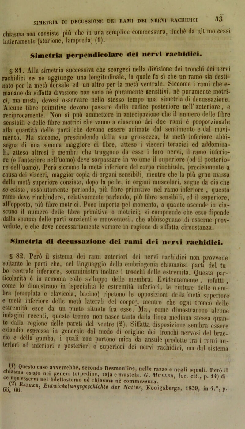 SIMETRl.V DI DBCUSSIONE DEI KAMI DEI NERA! RACHIDICI U chiasma non consiste più clic in una semplice commessura, finché da alt ino cessi intieramente (storione, lampreda) (t). Simctria perpendicolare «lei nervi rarlildici. § 81. Alla simctria successiva che scorgcsi nella divisione dei tronchi dei nervi rachidici se ne aggiunge una longitudinale, la quale fa si che un ramo sia desti- nato per la metà dorsale ed un altro per la metà ventrale. Siccome i rami che e- manano da siffatta divisione non sono nè puramente sensitivi, nè puramente motri- ci, ma misti, devesi osservare nello stesso tempo una simctria di decussazione. Alcune fibre primitive devono passare dalla radice posteriore nell' anteriore, e reciprocamente. Non si può ammettere in anlecipaziooe che il numero delle fibre sensibili e delle libre motrici che vanno a ciascuno dei due rami è proporzionale alla quantità delle parti che devono essere animate dal sentimento e dal movi- mento. Ma siccome, prescindendo dalla sua grossezza, la metà inferiore abbi- sogna di una somma maggiore di libre, atteso i visceri toracici ed addomina- li, atteso altresì i membri che traggono da esse i loro nervi, il ramo inferio- re (o l’anteriore nell'uomo) deve sorpassare in volume il superiore (od il posterio- re dell’uomo). Però siccome la metà inferiore del corpo rinchiude, precisamente a causa dei visceri, maggior copia di organi sensibili, mentre che la più gran massa della metà supcriore consiste, dopo la pelle, in organi muscolari, segue da cièche se esiste, assolutamente parlando, più libre primitive nel ramo inferiore , questo ramo deve rinchiudere, relativamente parlando, più fibre sensibili, ed il superiore, all’opposto, più fibre motrici. Poco importa pel momento, a quante ascenda in cia- scuno il numero delle fibre primitive o motrici); si comprende clic esso dipende dalla somma delle parli senzienti e muovenicsi, che abbisognano di esserne prov- vedute, e che deve necessariamente variare in ragione di siffatta circostanza. Simctria di dccussuzionc del rumi dei nervi racliidici. § 82. Perù il sistema dei rami anteriori dei nervi rachidici non provvede soltanto le parti che, nel linguaggio della embriogenià chiamatisi parti del tu- bo centrale inferiore, somministra inoltre i tronchi delle estremità. Questa par- ticolarità è in armonia collo sviluppo delle membra. Evidentemente , infatti , come Io dimostrano in ispecialità le estremità inferiori, le cinture delle mem- bra (omoplata c clavicola, bacino) ripetono le opposizioni della metà superiore e metà inferiore delle metà laterali del corpo', mentre che ogni tronco delle estremità esce da un punto situato fra esse/Ma, come dimostrarono alcune indagini recenti, questo tronco non nasce tanto dalla linea mediana stessa quan- to dalla regione delle pareti del ventre (2). Siffatta disposizione sembra essere eziandio espressa in generale dal modo di origine dei tronchi nervosi del brac- cio e della gamba, i quali non partono mica da ansule prodotte tra i rami an- teriori od inferiori e posteriori o superiori dei nervi rachidici, ma dal sistema d1iIL?aU<’P,° CaS0 avvm<‘bb‘N secondo Dcsmoulins, nelle razze e negli squali. l>erù il ce „n !*8;tie nf' feri torP,',*'n|‘i raja e mustela. G. Uullbh, lue. cit., p. 14) di- I2V n b',el,<,sln,° nè cinismi nè commessura. P G'i ili“IKE> Enlwickelungsgcschichte der Nalter, Kouigsbcrga, 1839, iu 4., p.