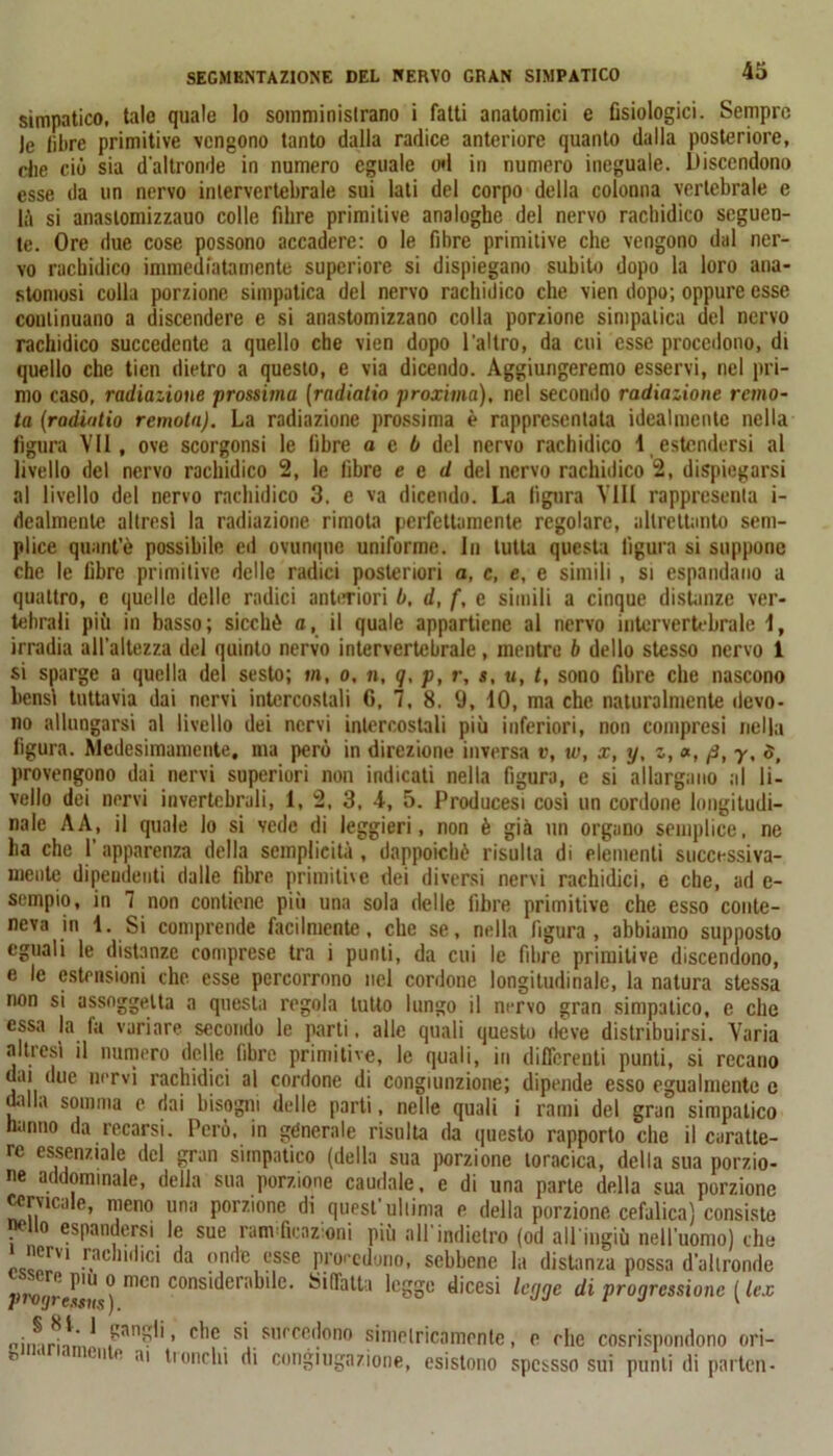 simpatico, tale quale lo somministrano i fatti anatomici e fisiologici. Sempre Je libre primitive vengono tanto dalla radice anteriore quanto dalla posteriore, che ciò sia d'altronde in numero eguale od in numero ineguale. Discendono esse da un nervo intervertebrale sui lati del corpo della colonna vertebrale e là si anaslomizzauo colle fibre primitive analoghe del nervo racbidico seguen- te. Ore due cose possono accadere: o le fibre primitive che vengono dal ner- vo racbidico immediatamente superiore si dispiegano subito dopo la loro ana- stomosi colla porzione simpatica del nervo rachidico che vien dopo; oppure esse continuano a discendere e si anastomizzano colla porzione simpatica del nervo racbidico succedente a quello che vien dopo l'altro, da cui esse procedono, di quello che ticn dietro a questo, e via dicendo. Aggiungeremo esservi, nel pri- mo caso, radiazione prossima (radiatio proxima), nel secondo radiazione remo- ta (radintio remota). La radiazione prossima è rappresentata idealmente nella figura VII, ove scorgonsi le fibre a e b del nervo rachidico 1 estendersi al livello del nervo rachidico 2, le fibre e e d del nervo rachidico 2, dispiegarsi al livello del nervo rachidico 3. e va dicendo. La figura Vili rappresenta i- dealmente altresì la radiazione rimota perfettamente regolare, altrettanto sem- plice quant’è possibile ed ovunque uniforme. In tutta questa figura si suppone che le fibre primitive delle radici posteriori a, c, e, e simili , si espandano a quattro, e quelle delle radici anteriori b, d, f, e simili a cinque distanze ver- tebrali più in basso; sicché a, il quale appartiene al nervo intervertebrale i, irradia all’altezza del quinto nervo intervertebrale, mentre b dello stesso nervo 1 si sparge a quella dei sesto; in, o, n, q, p, r, s, u, t, sono fibre che nascono bensì tuttavia dai nervi intercostali C, 7, 8. 9, 10, ma che naturalmente devo- no allungarsi al livello dei nervi intercostali più inferiori, non compresi nella figura. Medesimamente, ma però in direzione inversa v, w, x, y, z, », fi, y, $, provengono dai nervi superiori non indicati nella figura, e si allargano al li- vello dei nervi invertebrali, 1, 2, 3, 4-, 5. Producesi cosi un cordone longitudi- nale A A, il quale lo si vede di leggieri, non è già un organo semplice, ne ha che l'apparenza della semplicità , dappoiché risulta di elementi successiva- mente dipendenti dalle fibre primitive dei diversi nervi rachidici, e che, ad e- sempio, in 7 non contiene più una sola delle libre primitive che esso conte- neva in 1. Si comprende facilmente, che se, nella figura, abbiamo supposto eguali le distanze comprese tra i punti, da cui le fibre primitive discendono, e le estensioni che. esse percorrono nel cordone longitudinale, la natura stessa non si assoggetta a questa regola tutto lungo il nervo gran simpatico, e che essa la fa variare secondo le parti. alle quali questo deve distribuirsi. Varia altresì il numero delle fibre primitive, le quali, in differenti punti, si recano dai due nervi rachidici al cordone di congiunzione; dipende esso egualmente e dalla somma e dai bisogni delle parti, nelle quali i rami del gran simpatico hanno da recarsi. Però, in generale risulta da questo rapporto che il caratte- re essenziale del gran simpatico (della sua porzione toracica, della sua porzio- ne addominale, della sua porzione caudale, e di una parte della sua porzione cervicale, meno una porzione di quest'ultima e della porzione cefalica) consiste wito espandersi le sue ramificazioni più all'indietro (od all ingiù nell'uomo) che i nervi rachidici da onde esse procedono, sebbene la distanza possa d'altronde 7>r»!/res,IU mCn consi^er!,^e' rifatta legge dicesi legge di progressione ( lex nirnrhmn ’ c'le s' succedono simelricamente, e che cosrispondono ori- h * ‘  0 1,1 inciti di congiugazione, esistono spcssso sui punti di parten-