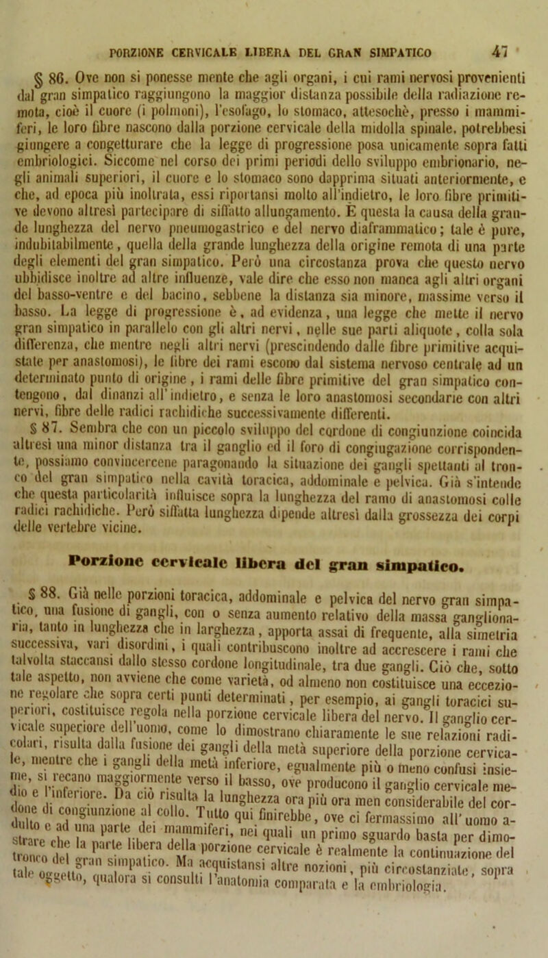 § 86. Ove non si ponesse mente che agli organi, i cui rami nervosi provenienti dal gran simpatico raggiungono la maggior distanza possibile della radiazione re- mota, cioè il cuore (i polmoni), l'esofago, lo stomaco, attesoché, presso i mammi- feri, le loro fibre nascono dalla porzione cervicale della midolla spinale, potrebbesi giungere a congetturare che la legge di progressione posa unicamente sopra fatti embriologici. Siccome nel corso dei primi periodi dello sviluppo embrionario, ne- gli animali superiori, il cuore c lo stomaco sono dapprima situati anteriormente, c clic, ad epoca più inoltrala, essi ripoi tansi mollo all’indietro, le loro fibre primiti- ve devono altresì partecipare di siffatto allungamento. È questa la causa della gran- de lunghezza del nervo pneuiiiogasti ico e del nervo diaframmatico; tale è pure, indubitabilmente, quella della grande lunghezza della origine remota di una parte degli elementi del gran simpatico. Però una circostanza prova che questo nervo ubbidisce inoltre ad altre influenze, vale dire che esso non manca agli altri organi del basso-ventre e del bacino, sebbene la distanza sia minore, massime verso il basso. La legge di progressione è, ad evidenza, una legge che mette il nervo gran simpatico in parallelo con gli altri nervi, nelle sue parti aliquote, colla sola differenza, che mentre negli altri nervi (prescindendo dalle fibre primitive acqui- state per anastomosi), le libre dei rami escono dal sistema nervoso centrale ad un determinato punto di origine , i rami delle fibre primitive del gran simpatico con- tengono, dal dinanzi all’indietro, e senza le loro anastomosi secondane con altri nervi, fibre delle radici rachidiche successivamente differenti. § 87. Sembra che con un piccolo sviluppo del cqrdone di congiunzione coincida altresì una minor distanza tra il ganglio ed il foro di congiugazione corrisponden- te, possiamo convincercene paragonando la situazione dei gangli spettanti al tron- co ilei gran simpatico nella cavità toracica, addominale e pelvica. Già s’intende che questa particolarità influisce sopra la lunghezza del ramo di anastomosi colle radici rachidiche. Però siflatta lunghezza dipende altresì dalla grossezza dei corpi delle vertebre vicine. * Porzione cervicale libera del gran simpatico. S 88. Già nelle porzioni toracica, addominale e pelvica del nervo gran simpa- tico, una fusione di gangli, con o senza aumento relativo della massa gangliona- na, tanto in lunghezza che in larghezza, apporta assai di frequente, alla simelria successiva, vari disordini, i quali contribuscono inoltre ad accrescere i rami che ta volta staccatisi dallo stesso cordone longitudinale, tra due gangli. Ciò che, sotto tale aspetto, non avviene che come varietà, od almeno non costituisce una eccezio- ne regolare che sopra certi punti determinati, per esempio, ai gangli toracici su- periori, costituisce regola nella porzione cervicale libera del nervo. 11 ganglio cer- vicale superiore dell uomo, come lo dimostrano chiaramente le sue relazioni radi- l UnLilÌUih/a U fr?n' ei ga?ild(:lla melà superiore della porzione cervica- ’ menile che 1 gangli dtdla meta inferiore, egualmente più o meno confusi insie- Z’p wan0 magglorlcl’te verso il basso, ove producono il ganglio cervicale me- te t,0re- Da “f nnUlUVa lunghma ora Più ora men considerabile de co - Si e 2J C0ll°’ Tf° fiui direbbe, ove ci fermassimo all’uomo a- slrar j . Jarle..,dei ni,,nim‘feri, nei quali un primo sguardo basta per dimo- trorù o del t t P°m°ne cervicale è realmente la continuazione del tale m-Titn \M1u' .P Ma acquistasi altre nozioni, più circostanziale, sopra Veu°, qualora si consulti l’anatomia comparata e la embriologia.