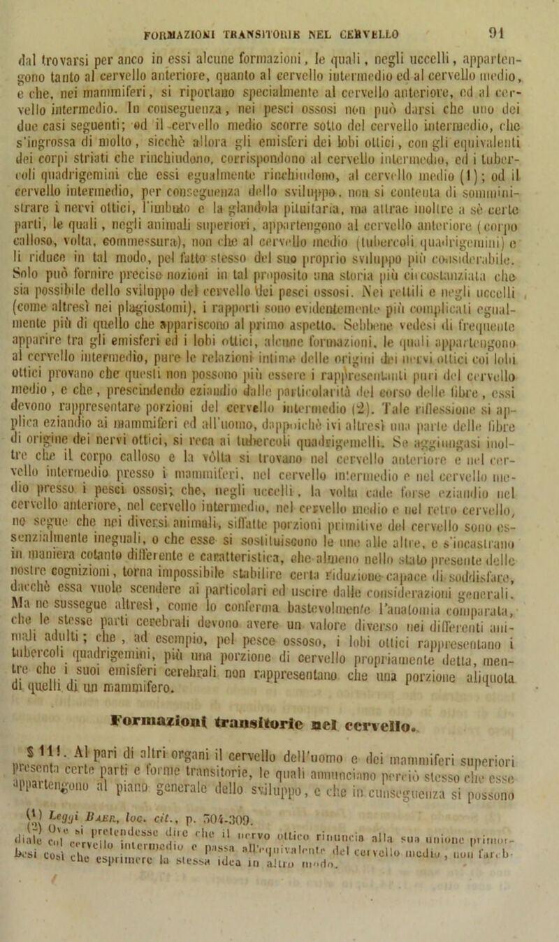 dal trovarsi per anco in essi alcune formazioni, le quali, negli uccelli, apparten- gono tanto al cervello anteriore, quanto al cervello intermedio ed al cervello medio, è che, nei mammiferi, si riportano specialmente al cervello anteriore, ed al cer- vello intermedio. In conseguenza, nei pesci ossosi non può darsi che uno dei due casi seguenti; «d il -cervello medio scorre sotto del cervello intermedio, clic s’ingrossa di molto, sicché allora gli emisferi dei lobi ottici, coligli equivalenti dei corpi striati che rinchiudono, corrispondono al cervello intermedio, ed i tuber- coli quadrigemini che essi egualmente rinchiudono, al cervello medio (1); od il cervello intermedio, per conseguenza dello sviluppo, una si conteuta di sommini- strare i nervi ottici, limitato c la glandola pituitaria, ma attrae inoltre a sé certo parli, le quali, negli animali superiori, appartengono al cervello anteriore (corpo calloso, volta, commessura), non che al cervello medio (tubercoli quadrigemini) e li riduce in tal modo, pel fatto stesso del suo proprio sviluppo più considerabile. Solo può fornire preciso nozioni in tal proposito una storia più circostanziata elio sia possibile dello sviluppo del cervello Ilei pesci ossosi. Nei rettili e negli uccelli (come altresì nei plagiostomi), i rapporti sono evidentemente più complicali egual- mente più di quello che appariscono al primo aspetto. Sebbene vedesi di frequente apparire tra gli emisferi ed i lobi ottici, alcune formazioni, le quali appartengono al cervello intermedio, pure le relazioni intime delle origini dei nervi ottici coi lobi ottici provano che questi non possono più essere i rappresentanti puri del cervello medio , e che , prescindendo eziandio dalle particolarità ilei sorso delle libre , essi devono rappresentare porzioni del cervello intermedio (2). Tale riflessione si ap- plica eziandio ai mammiferi ed allumilo, dappoiché ivi altresì una parte delle libre di origine dei nervi ottici, si reca ai tulvercoli quadfigenielli. Se aggiungasi inul- ti e die il corpo calloso e la volta si trovano nel cervello anteriore e nel rer- vello intermedio presso i mammiferi, nel cervello intermedio e nel cervello me- dio presso i pesci ossosi; che, negli uccelli. la volta cade forse eziandio nel cervello anteriore, nel cervello intermedio, nel cervello medio e noi retro cervello, no segue che nei diversi animali, siflattc porzioni primitive del cervello sono es- senzialmente ineguali, o che esse si sostituiscono le ime alle altre, e s'incastrano in maniera cotanto differente e caratteristica, ohe almeno nello .stato presunte delle nostre cognizioni, torna impossibile stabilire certa riduzione-capace ili soddisfare, dacché essa vuole scendere ai particolari ed uscire dalle considerazioni generali. Ma ne sussegue altresì, come lo conferma bastevolmen/e l'aualoinia comparata, cito le stesse parti cerebrali devono avere un valore diverso nei differenti ani- mali adulti ; die , ad esempio, pel pesce ossoso, i lobi ottici rappresentano i lubrico 1 quadrigemini, più una porzione di cervello propriamente detta, men- tre che i suo, emisferi cerebrali non rappresentano che una porzione aliquota di quelli di un mammifero. Formazioni transitorie nel cervello. pan,dl a!tn organi cervcll° dell’uomo e dei mammiferi superiori 1 senta cete parti e torme trans,torte, le quali annunciano perciò stesso che esse appartengono al piano generale dello sviluppo, c che in cunseguenza si possono 0) Leggi Buir., lue. cit., p. 504-309. diàri ‘1° ‘ |U‘ *' *V° otl*''° ri''io Ha sua unione priruur- besi co her'^ ! «?* -'et eoi voi lo medio , non far, l, 1 cue esprimere tu Messa idea in altro nmdn.