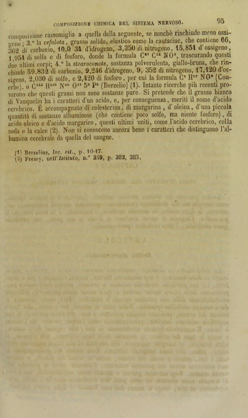 COMPOSIZIONE CHIMICA DEL SISTEMA NERVOSO. composizione rassomiglia a quella della seguente, se nonché rinchiude meno ossi- oCm! • 3.” la cefalota, grasso solido, elastico come la cautsciuc, che contiene CO, 3^2 di carbonio, 10,0 34 d'idrogeno, 3,350 di nitrogeno, 15,851 d’ossigeno, 1 <154 di solfo e di fosforo, donde la formula C Cs* NO*, trascurando questi due ultimi corpi; 4.° la stcaroconote, sostanza polverulenta, giallo-bruna, che rin- chiude 59,832 di carbonio, 9,246 d’idrogeno, 9, 352 di nitrogeno, 17,120 d'os- sigeno, 2,030 di solfo, e 2,420 di fosforo, per cui la formula C9 H” NO* (Cou- erbej. ’o ClW H488 N*° 0” 5* P* (Berzelio) (1). Intanto ricerche più recenti pro- varono che questi grassi non sono sostanze pure. Si pretende che il grasso bianco di Vauquelin ha i caratteri d’un acido, e, per conseguenza, meriti il nome d’acido cerebrico. È accompagnato di colesterina, di margarina , d’ oleina, d’una piccola quantità di sostanze albuminose (che contiene poco solfo, ma niente fosforo), di acido oleico e d’acido margarico, questi ultimi uniti, come l’acido cerebrico, colla soda e la calce (2). Non si conoscono ancora bene i caratteri che distinguono l’al- bumina cerebrale da quella del sangne. (1) ìlerzelius, toc. rii., p. 10-17. (2) Freni)’, netl’Istituto, n.° 359, p. 382, 38o.