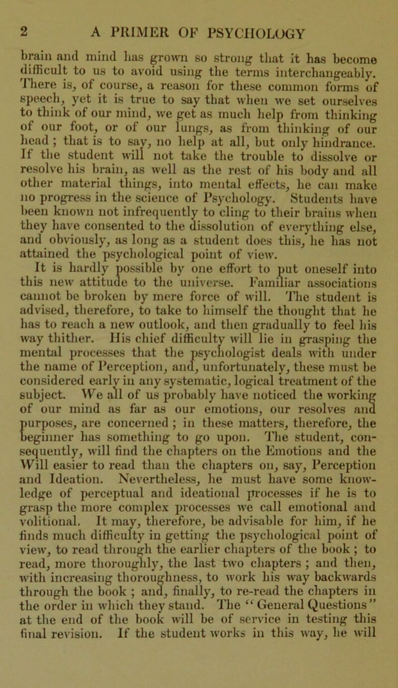 brain and mind lias growi so strong that it has become difficult to us to avoid using the terms interchangeably. 'Iliere is, of course, a reason for these common forms of speech, yet it is true to say that when we set ourselves to think of our mind, we get as much help from thinking of our foot, or of our lungs, as from thinking of our head ; that is to say, no help at all, but only hindrance. If the student will not take the trouble to dissolve or resolve his brain, as well as the rest of his body and all other material things, into mental effects, he can make no progress in the science of Psychology. Students liave been known not infrequently to cling to their brains when they have consented to the dissolution of everything else, and obviously, as long as a student does this, he has not attoined the psychological point of view. It is hardly nossible by one effort to put oneself into this new attitude to the universe. Familiar associations cannot be broken by mere force of will. 'Hie student is advised, therefore, to take to himself the thought that he has to reach a new outlook, and then gradually to feel his way thither. His chief difficulty will lie in grasping the mental ])rocesses that the psychologist deals with under the name of Perception, and, unfortunately, these must be considered eiirlv in any systematic, logical treatment of the subject. We all of us probably ha\’e noticed the working of our mind as far as our emotions, our resolves and purposes, are concerned ; in these matters, therefore, the beginner has something to go upon. 'Fhe student, con- sequently, will find the chapters on the Emotions and the Will easier to read than the chapters on, sjiy. Perception and Ideation. Nevertheless, he must have some know- ledge of perceptual azid ideational processes if he is to grasp the more comple.\ processes we call emotional and volitional. It may, therefore, be advisable for him, if he finds much difficulty in getting the psychological point of view, to read through the earlier chapters of the book ; to read, more thoroughly, the last two chapters ; and then, with increasing thoroughness, to work his way backwards through the book ; and, finally, to re-read the chaptei’s in the order in which they stand. The “ General Questions” at the end of the book will be of service in testing tins final revision. If the student works in this way, he will