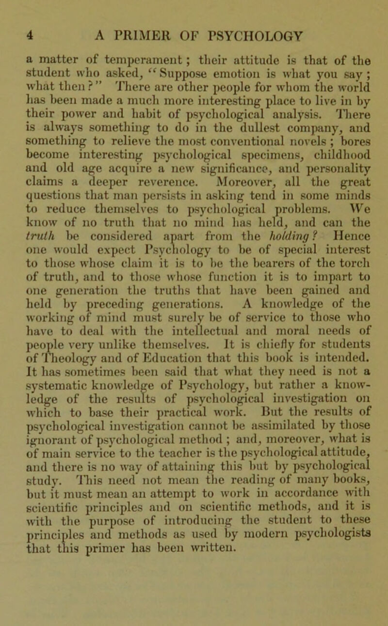 a matter of temperament; tlieir attitude is that of the student who asked^ “ Suppose emotion is what you say ; what then ? ” There are other people for whom the world has been made a much more interesting place to live in by their power and habit of psychological analysis, 'lliere is always something to do in the dullest company, and something to relieve the most conventional novels ; bores become interesting psychological specimens, childhood and old age acquire a new significance, and personality claims a deeper reverence. Moreover, all the great questions that man persists in asking tend in some minds to reduce themselves to psychological problems. AVe know of no truth that no mind has held, and can the truth be considered apart from the holding? Hence one would expect Psychology to be of special interest to those whose claim it is to be the bearers of the torch of truth, and to tliose wliose function it is to impart to one generation the truths that have been gained and held by preceding generations. A knowledge of the working of mind must surely be of service to those who have to deal with the intellectual and moral needs of people very unlike themselves. It is chiefly for students of Theology and of Education that this book is intended. It has .sometimes been said that what they need is not a systematic knowledge of Psychology, but rather a know- ledge of the results of psychological investigation on which to base their ]>ractical work. Rut the results of psychological investigation cannot be a.ssimilated by those ignorant of psychological method ; and, moreover, what is of main service to the teacher is the psychological attitude, and there is no way of attaining this but by psychological study. 'Hiis need not mean tlie reading of many books, but it must mean an attempt to work in accordance with scientilic principles and on scientific methods, and it is with the purpose of introducing the student to these principles and methods as used by modern psychologists that this primer has been written.