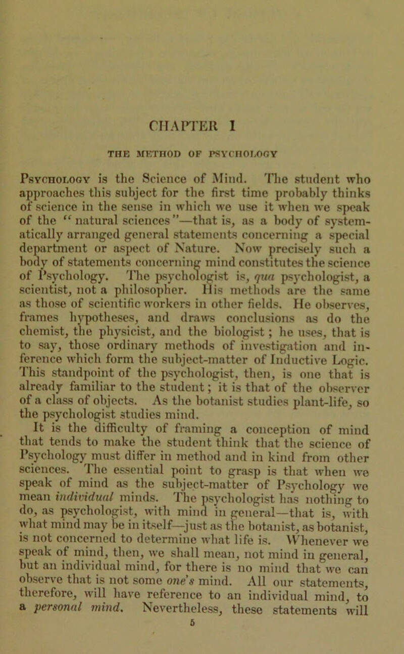 CIIAri’ER I THE METHOD OF PSYrHOI,OOY Psychology is the Science of Mind. 'Hie student who approaches this subject for the first time probably thinks of science in the sense in which we use it when we speak of the “ natural sciences”—that is, as a body of system- atically arranged general statements concerning a special department or aspect of Nature. Now precisely such a body of statements concerning mind constitutes the science of Psychology. 'Hie jisychologist is, qun ps3'chologist, a scientist, not a philosopher. His methods are the same as those of scientific workers in other fields. He oliserves, frames hj'potheses, and draws conclusions as do the chemist, the physicist, and the biologist; he uses, that is to say, those ordinary methods of investigation and in- ference which form the subject-matter of Inductive Logic. This standpoint of the psychologist, then, is one that is already familiar to the student; it is that of the observer of a class of objects. As the botanist studies plant-life, so the psychologist studies mind. It is the difficulty of framing a conception of mind that tends to make the student think that the science of Psychologj’ must differ in method and in kind from other sciences. The essential point to grasp is that when we speak of mind as the subject-matter of Psychology wo mean individual minds. The psychologist has nothing to do, as psj'chologist, with mind in general—that is, with what mind may be in itself—just as the botanist, as botanist, is not concerned to determine what life is. ^Vhenever we speak of mind, then, we shall mean, not mind in general, but an individual mind, for there is no mind that we can observe that is not some ones mind. All our statements, therefore, will have reference to an individual mind, to a personal mind. Nevertheless, these statements will b