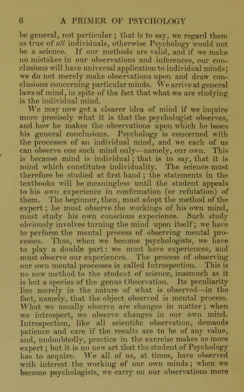 be general, not particular ; that is to say, we regard them as true of all individuals, otherwise Psychology would not he a science. If our methods are valid, and if we make no mistakes in our observations and inferences, our con- clusions will have universal application to individual minds; we do not merely make observations upon and draw con- clusions concerning particular minds. \W arrive at general laws of mind, in spite of the fact that what we arc .studying is the individual mind. AYe may now get a clearer idea of mind if we inquire more preci.sely what it is that the psychologi.st observes, and how he makes the observations upon wliich he bases his general conclusions. P.sycliology is concerned with the processes of an individual mind, and we each of us can observe one such mind only—namely, our own. 'Iliis is because mind is indivddual ; that is to say, that it is mind which constitutes individuality. The science must therefore he studied at first hand ; the .sfeitements in the textbooks M'ill be meaningless until the student appejils to his omi experience in confirmation (or refutation) of them. 'Ilic beginner, then, must adopt the method of the expert; he must observe the workings of his own mind, must .study his own conscious experience. Such study obviously involves turning the miiul upon itself; we have to perform the mcnfcil proce.ss of observing mental pro- cesses. 'Hius, when we become psychologists, we have to play a double part: we must have experience.s, and must observe our experiences. The process of observing our own mental proce.sses is called Introspection. This is no new metliod to the student of science, ina.smuch as it is but a species of the genus Observation. Its peculiarity lies merely in the nature of what is observed—in tho fact, namely, that the object observed is mentil process. M’hat we usually observe are changes in matter; when we introspect, we observe changes in our own mind. Introspection, like .all scientific observation, demands j)aticnce and care if the results arc to be of any value, and, undoul)tedly, practice in the exercise makes us more expert; but it is no new art th.at the student of Psychology has to .acquire. Me all of us, at time.s, have observed with interest the working of our own minds; when we become psychologists, we carry on our obscr^•atious more