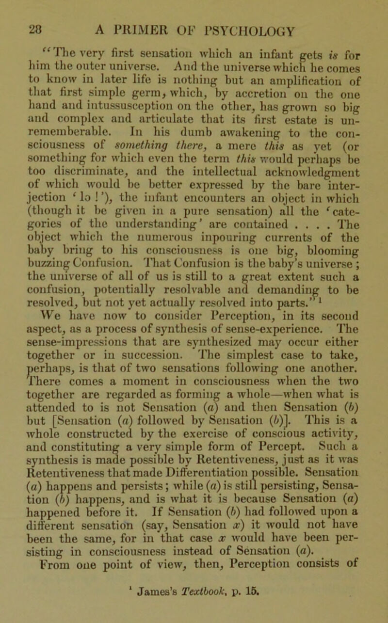 “'Pile very first sensation which an infant gets is for liim the outer universe. And the universe which he comes to know in later life is nothing but an amplification of that first simple germ, which, by accretion on the one hand and intussusception on the other, has grown so big and complex and articulate that its first estate is un- rememberahle. In his dumb awakening to tbe con- sciousness of something there, a mere this as yet (or something for which even the term this would perhaps be too discriminate, and the intellectual acknowledgment of which would be better expressed by the bare inter- jection ‘ lo ! ’), the infant encounters an object in which (tliough it be given in a pure sensation) all the ‘ cate- gories of the understanding’ are contained .... The object which the numerous inpouring currents of the baby bring to his consciousne.«s is one big, blooming buzzing Confusion, 'lliat Confusion is the baby’s universe ; the universe of all of us is still to a great extent such a confusion, potentially resolvable and resolved, but not yet actually resolved i H’e have now to consider Perception, in its second aspect, as a process of synthesis of sense-experience. The sense-impressions that are synthesized may occur either together or in succession. The simplest case to take, perhaps, is that of two sensations following one another. There comes a moment in consciousness when the two together are regarded as forming a whole—when what is attended to is not Sensation {a) and then Sensation {b) but [Sensation (n) followed by Sensation (!»)]. This is a whole constructed by the exercise of conscious activity, and constituting a very simple form of Percept. Such a synthesis is made possible by Retentiveness, just as it was Retentiveness that made Differentiation possible. Sensation (a) happens and persists; while (a) is still persisting. Sensa- tion (h) happens, and is what it is because Sensation (a) happened before it. If Sensation (ft) had followed upon a different sensation (say. Sensation a?) it w'ould not have been the same, for in that case a? would have been per- sisting in consciousness instead of Sensation (a). From one point of view, then. Perception consists of demanding to be ito parts.’’ * James’s Textbook, p. 16.