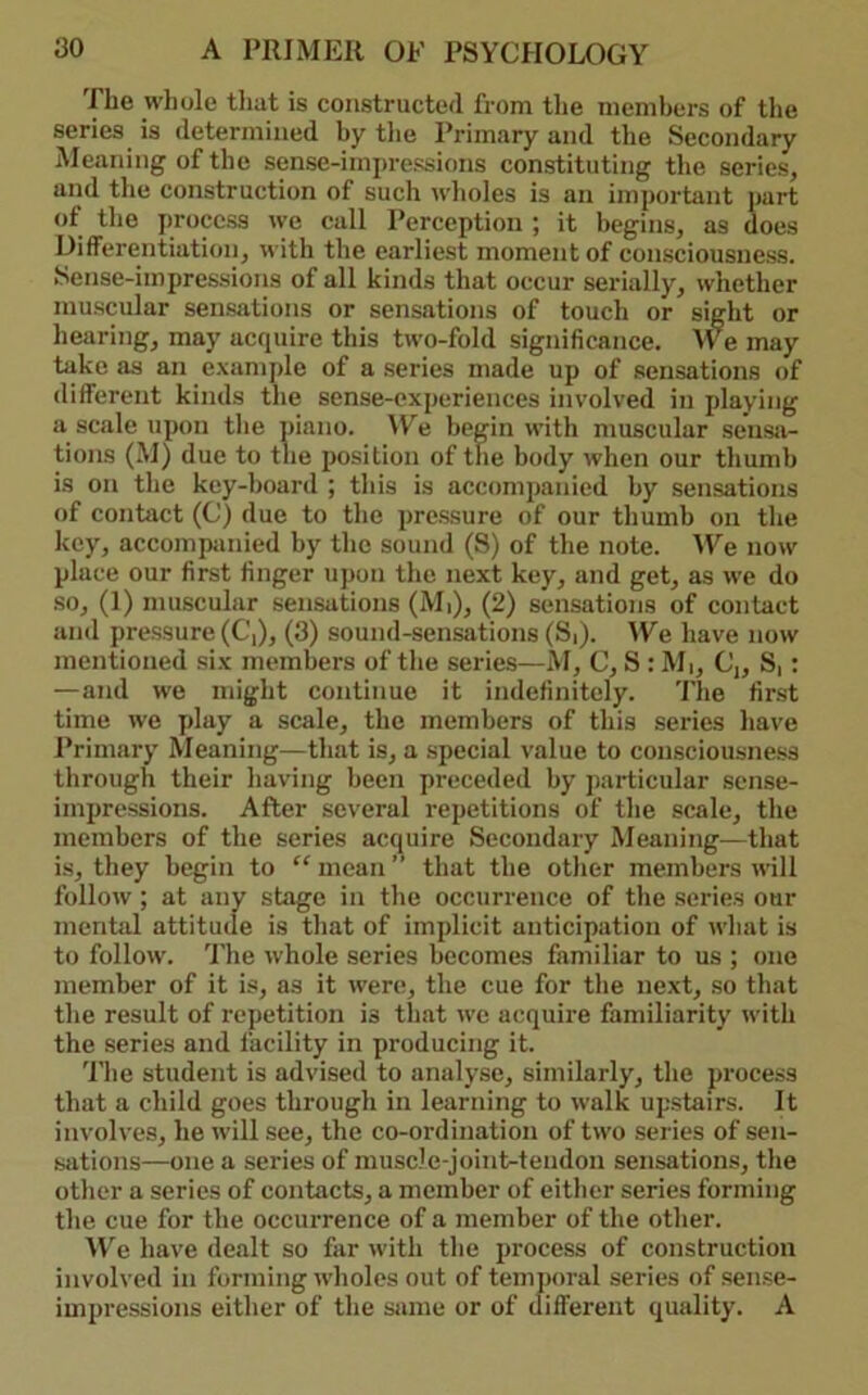 The whole tliat is constructed from the members of the series is determined by tlie Primary and the Secondary Meaning of the sense-imiwessions constituting the series, and the construction of such wlioles is an important part of the process we call Perception ; it begins, as does Differentiation, with the earliest moment of consciousness. Sense-impressions of all kinds that occur serially, whether muscular sensations or sensations of touch or sight or hearing, may acquire this two-fold significance. We may take as an e.\ample of a .series made up of sensations of different kinds the sense-experiences involved in playing a scale upon the piano. We begin with muscular seiisii- tions (M) due to the position of the body when our thumb is on the key-board ; this is accompanied by sensations of contact (C) due to the pressure of our thumb on the key, accompanied by the sound (8) of the note. ^Ye now place our first finger upon the next key, and get, as we do •SO, (1) muscular .sensations (Mi), (2) sensations of contact and pre.ssure (C,), (3) sound-sensations (S|). We have now mentioned six members of the series—M, C, S: Mi, C„ S,: — and we might continue it indefinitely. The fir.st time we play a scale, the members of this series have Primary Meaning—that is, a special value to consciousness through their having been preceded by particular sense- impressions. After several repetitions of the scale, the members of the series acquire Secondary Meaning—that is, they begin to “ mean ” that the otlier members will follow ; at any stage in the occurrence of the serie.s our mental attitude is that of implicit anticipation of what is to follow. I'lie whole series becomes familiar to us ; one member of it is, as it were;, the cue for the next, so that the result of repetition is that we acquire familiarity with the series and facility in producing it. 'I'he student is advised to analyse, similarly, the process that a child goes through in learning to walk upstairs. It involves, he will see, the co-ordination of two series of sen- sations—one a series of muscle-joint-tendon sensations, the other a series of contacts, a member of either series forming the cue for the occurrence of a member of the other. ^V^e have dealt so far with the process of construction involved in forming wholes out of temj)oral series of sense- impressions either of the same or of different quality. A