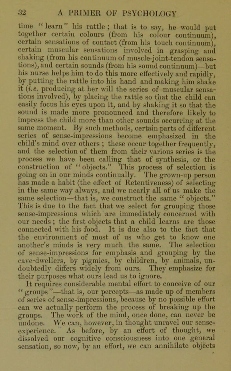 time “learn” liis rattle; that is to say, he would put together certain colours (from his colour continuum), certain sensations of conhict (from his touch continuum), certain muscular sensations involved in grasping and shaking (from his continuum of muscle-joint-tendon sensa- tions), and certain sounds (from his sound continuum)—but his nurse helps him to do this more effectively and rapidly, hy putting the rattle into his hand and making him shake it (f.e. producing at her will the series of muscular sensa- tions involved), hy placing the rattle so that the child can easily focus his eyes upon it, and hy shaking it so that the sound is made more pronounced and tlierefore likely to impress the child more than other sounds occurring at the Siime moment. Uy such methods, certain parts of different series of sense-impressions become emphasized in the child’s mind over others ; these occur together frequently, and the selection of them from their various .series is the process we have been <!alling that of synthesis, or the construction of “objects.” 'lliis process of selection is going on in our minds continually. The gromi-up }>erson has made a habit (the effect of lletentivenes.s) of .selecting in the .same way always, and we nearly all of us inake the .same selection—that is, we construct the sfune “ objects.” This is due to the fact that we select for grouping those sense-impre.ssions which are immediately concerned with our needs ; tlie first objects that a child learns are those connected with his food. It is due also to the fact that the environment of most of us who get to know one another’s minds is very much the .same. 'I'he selection of sense-impres.sions for empha.sis and grouping by the cave-dwellers, by pigmies, hy children, by animals, un- doubtedly differs widely from ours. ’I'liey emphasize for their purposes what ours lead us to ignore. It requires considerable mental effort to conceive of our “ groups ”—that is, our percepts—as made up of members of series of sense-impressions, because by no possible effort can we actually perform the process of breaking up the groups. 'I'lio work of the mind, once done, can never be undone. can, however, in thought unravel our sense- experience. As before, hy an effort of thought, we dissolved our cognitive consciousness into one general sensation, so now, hy an effort, we can annihilate objects