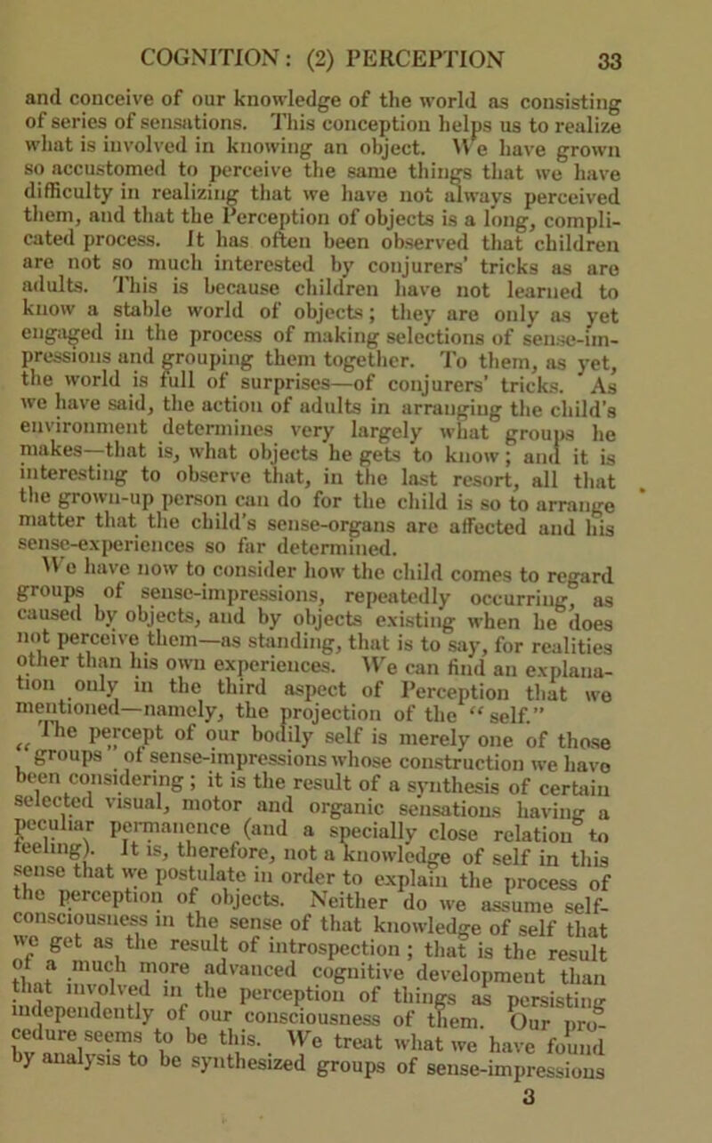 and conceive of our knowledge of the world as consisting of series of sensiitions. This conception helps us to realize what is involved in knowing an object. \Ve have grown so accustomed to perceive the same thiiiM that we have difficulty in realizing that we have not idways perceived them, and that the Perception of objects is a long, compli- cated process. It has often been observed that children are not so much interested by conjurers’ tricks as are adults, 'rills is because children have not learned to know a stable world of objects; they are only as yet engap;ed in the proce.ss of making selections of sen.se-im- pressions and grouping them together. To them, as yet, the world is full of surprises—of conjurers’ tricks. As we have said, the action of adults in arranging the child’s environment determines very largely what groups he makes that is, what objects he gets to know; and it is intere-sting to observe that, in the last resort, all that the grown-up person can do for the child is so to arrange matter that the child s sense-organs are affected and his sense-experiences so far determined. M e have now to consider how the child comes to regard groups of sense-impressions, repeatedly occurring, as caused by objects, and by objects existing when he does not perceive them—as standing, that is to say, for realities other than Ins own experiences. We can find an explana- tion only in the third aspect of Perception that wo mentioned—namely, the projection of the “self.” 1 he percept of our botlily self is merely one of those groups ot sense-impressions whose construction we have been considering ; it is the result of a synthesis of certain selected visual, motor and organic sensations having a peculiar pei-mancnce (and a specially close relation to teeling). It is, therefore, not a knowledge of self in this sense that we postulate in order to explain the process of the perception of objects. IVeither do we assume self- consciousness 111 the sense of that knowledge of self that Hc get as the result of introspection ; that is the result ot a much more advanced cognitive development than that im olved in the perception of things as persistiiiir independently of our consciousness of them. ?)ur pro- ® 'e have found by analysis to be synthesized groups of sense-impressions 3
