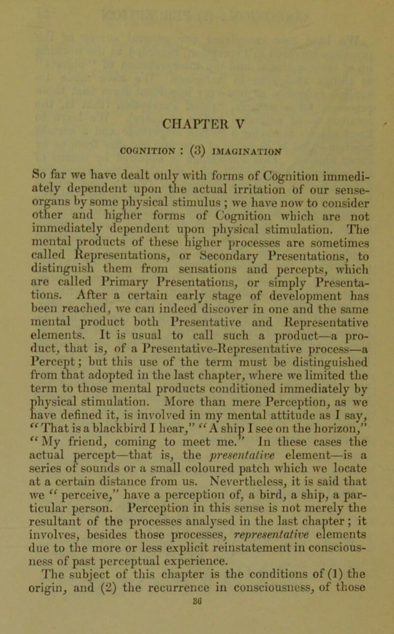COGNITION : (3) IMAGINATION So far we have dealt only with forms of Cognition immedi- ately dependent upon the actual irritation of our sense- organs hy some physical stimulus ; we have now to consider other and higher forms of Cognition which are not immediately dependent upon physical stimulation. The mental j)roducts of these higher processes are sometimes called Representations, or Secondary Presentations, to distinguish them from sensations and percepts, wliich are called I’rimary Presentations, or simply Presenta- tions. After a certain early .stage of development has been reached, we can indeed discover in one and the same mental product both Pre.sentative and Representative elements. It is usual to call such a product—a pro- duct, that is, of a Presentative-Representative process—a Percept; hut this use of the term must be distinguished from that adopted in the last chapter, wdiere we limited the term to those mental products conditioned immediately by physical stimulation. More than mere Perception, as we nave defined it, is involved in my mental attitude ns I say, ” That is a blackbird I hear,” “ A ship I see on the horizon,” ^'My friend, coming to meet me.” In these cases the actual percept—that is, the presentative element—is a series of sounds or a small coloured jiatch which we locate at a certain distance from us. Nevertheless, it is said that we ” perceive,” have a perception of, a bird, a shij), a par- ticular person. Perception in this sense is not merely the resultant of the processes analysed in the last chapter ; it involves, besides those processes, representatwe elements due to the more or less e.xplicit reinstatement in conscious- ness of p;ist perceptual experience. The subject of this chapter is the conditions of (1) the origin, and (2) the recurrence in consciousness, of those sa