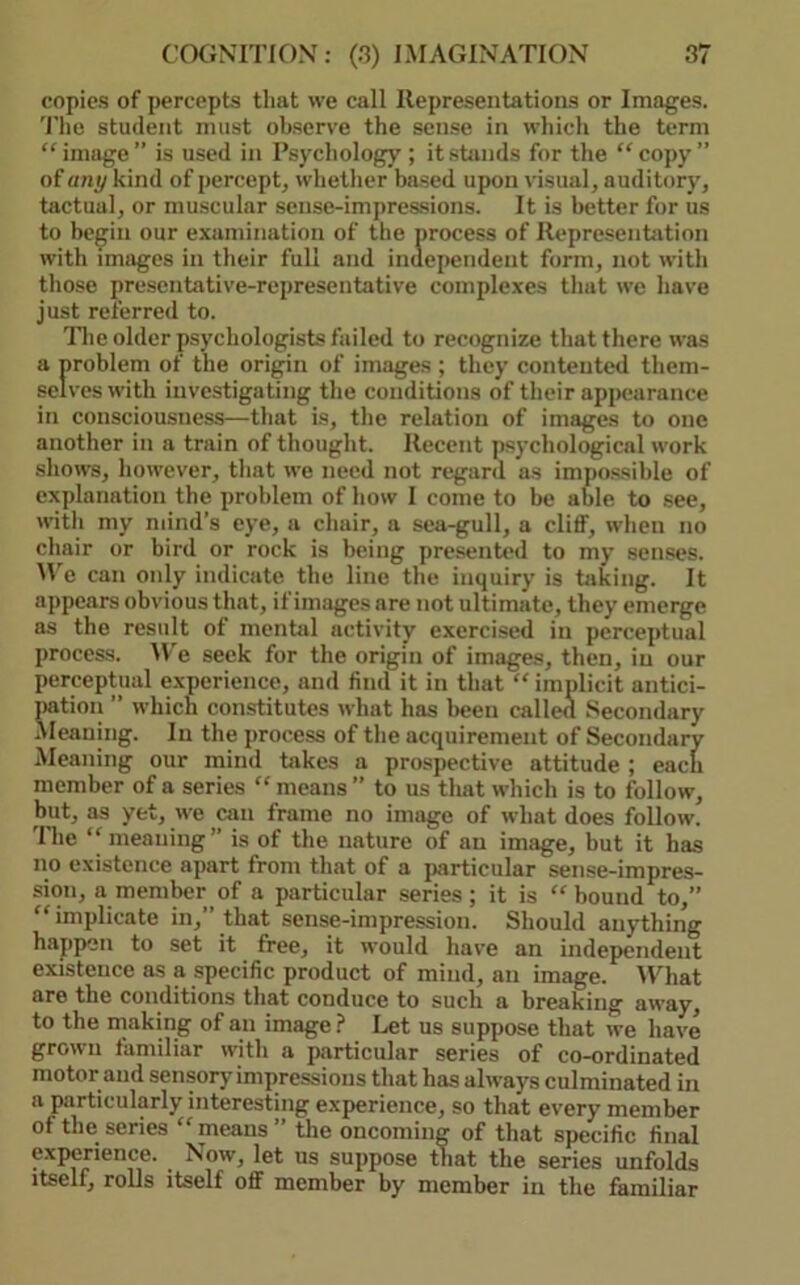 copies of percepts that we call Representations or Images. 'I’he student nuist observe the sense in which the term “image” is used in Psychology; it stands for the “copy” of any kind of percept, whether based upon visual, auditory, tactual, or muscular sense-impressions. It is better for us to be^in our examination of the process of Representjition with images in their full and independent form, not with those presentative-representative complexes that we have just referred to. nie older psychologists failed to recognize that there was a problem of the origin of images ; they contented them- selves with investigating the conditions of their appearance in consciousness—that is, the relation of images to one another in a train of thought. Recent jisychological work shows, however, that we need not regard as impossible of explanation the problem of how 1 come to be able to .see, with my ndnd’s eye, a chair, a sea-gull, a cliff, when no chair or bird or rock is being presented to my sen.ses. M'e can only indicate the line the inquiry is taking. It appears obvious that, if images are not ultimate, they emerge as the result of mental activity exercised in perceptual process. We seek for the origin of images, then, in our perceptual experience, and find it in that “ implicit antici- jiatioii ” which constitutes what has been called Secondary cleaning. In the process of the acquirement of Secondary Meaning our miml hikes a prospective attitude ; each member of a series “ means ” to us that which is to follow, but, as yet, we can frame no image of what does follow. 'Hie “meaning” is of the nature of an image, but it has no existence apart from that of a particular sense-impres- sion, a member of a particular series ; it is “ bound to,” “implicate in,” that sense-impression. Should anything happen to set it free, it would have an independent existence as a specific product of mind, an image. M'^hat are the conditions that conduce to such a breaking away, to the making of an image ? Let us suppose that we have grown familiar with a particular series of co-ordinated motor and sensory impressions that has always culminated in a particularly interesting experience, so that every member of the series “ means ” the oncoming of that specific final experience. Now, let us suppose that the series unfolds itself, rolls itself off member by member in the familiar