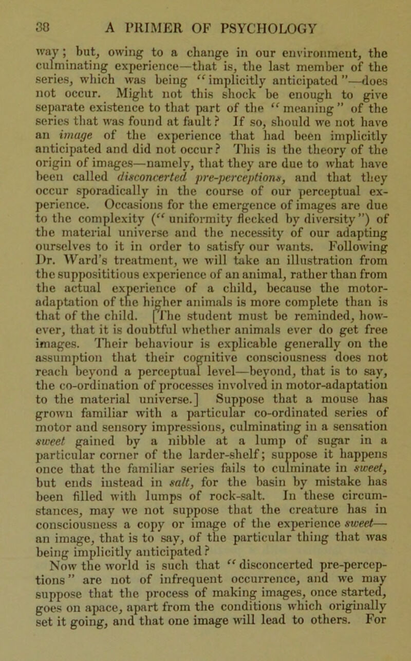 way; but, owing to a change in our environment, the culminating experience—tliat is, the last member of tbe series, wliich was being “ implicitly anticipated ”—does not occur. Might not this shock be enough to give separate existence to that part of the “ meaning ” of the series that was found at fault ? If so, should we not have an image of the experience that had been implicitly anticipated and did not occur This is the theory of the origin of images—namely, that they are due to what have been called disconcerted pre-perceptions, and that they occur sporadically in the course of our perceptual ex- perience. Occasions for the emergence of images are due to the complexity uniformity flecked by diversity ”) of the material universe and the necessity of our adapting ourselves to it in order to satisfy our wants. Following Dr. ^Yard’s treatment, we will take an illustration from the supposititious experience of an animal, rather than from the actual experience of a child, because the motor- adaptation of the higher animals is more complete than is that of the child. [I'he student must be reminded, how- ever, that it is doubtful whether animals ever do get free images. ITieir behaviour is explicable generally on the assumption that their cognitive consciousness does not reach beyond a perceptual level—beyond, that is to say, the co-ordination of processes involved in motor-adaptation to the material universe.] Suppose that a mouse has grown familiar with a particular co-ordinated series of motor and sensory impressions, culminating in a sensation sweet gained by a nibble at a lump of sugar in a particular corner of the larder-shelf; suppose it happens once that the familiar series fails to culminate in sweet, but ends instead in salt, for tbe basin by mistake has been filled with lumps of rock-salt. In these circum- stances, may we not suppose that the creature has in consciousness a copy or image of the experience sweet— an image, that is to say, of the particular thing that was being implicitly anticipated.^ Now the world is such that “ disconcerted pre-percep- tions ” are not of infrequent occurrence, and we may suppose that the process of making images, once started, goes on apace, apart from the conditions which originally set it going, and that one image will lead to others. For