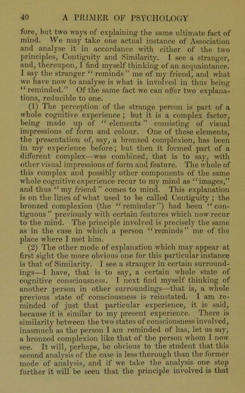 fore, but two ways of explaining the same ultimate fact of mind. We may take one actual in.stance of A.s.sociation and analyse it in accordance with cither of the two principles, Contiguity and Similarity. 1 see a stranger, and, thereupon, I find myself thinking of an acipiaintance. I say the stranger “ reminds ” me of my friend, and what we have now to analyse is what is involved in thus being reminded.” Of the same fact we can offer two explana- tions, reducible to one. (1) The perception of the strange person is part of a whole cognitive experience ; but it is a complex factor, being made up of “ elements ” consisting of visual impressions of form and colour. One of these elements, the presentiition of, say, a hron/aid complexion, has been in my experience before; hut then it formed part of a different complex—was combined, that is to say, with other visual impressions of form ami feature. The whole of this complex and possibly other components of the same whole cognitive experience recur to my mind as “^images,” and thus ‘‘my friend” comes to mind. This explanation is on the lines of what used to he called Contiguity ; the bronzed complexion (the “reminder”) had been “con- tiguous” prev’iously with certain features which now recur to the mind. The principle involved is precisely the same as in the case in which a person “ reminds ” me of the place where I met him. (2) llie other mode of explanation which may appear at first sight the more obvious one for this particular instance is that of Similarity. 1 see a stranger in certain surround- ings—1 have, that is to say, a certain whole state of cognitive consciousness. I next find myself thinking of another person in other surroundings—that is, a whole previous state of consciousne.ss is reinstated. I am re- minded of just that particular experience, it is said, because it is similar to my present experience, llierc is similarity between the two states of consciousness involved, inasmuch as the person I am reminded of has, let us say, a bronzed complexion like that of the person u^hom I now see. It will, perhaps, he obvious to the student that this second analysis of the case is less thorough than the former mode of analysis, and if we hike the analysis one step further it will’ he seen that the principle involved is that