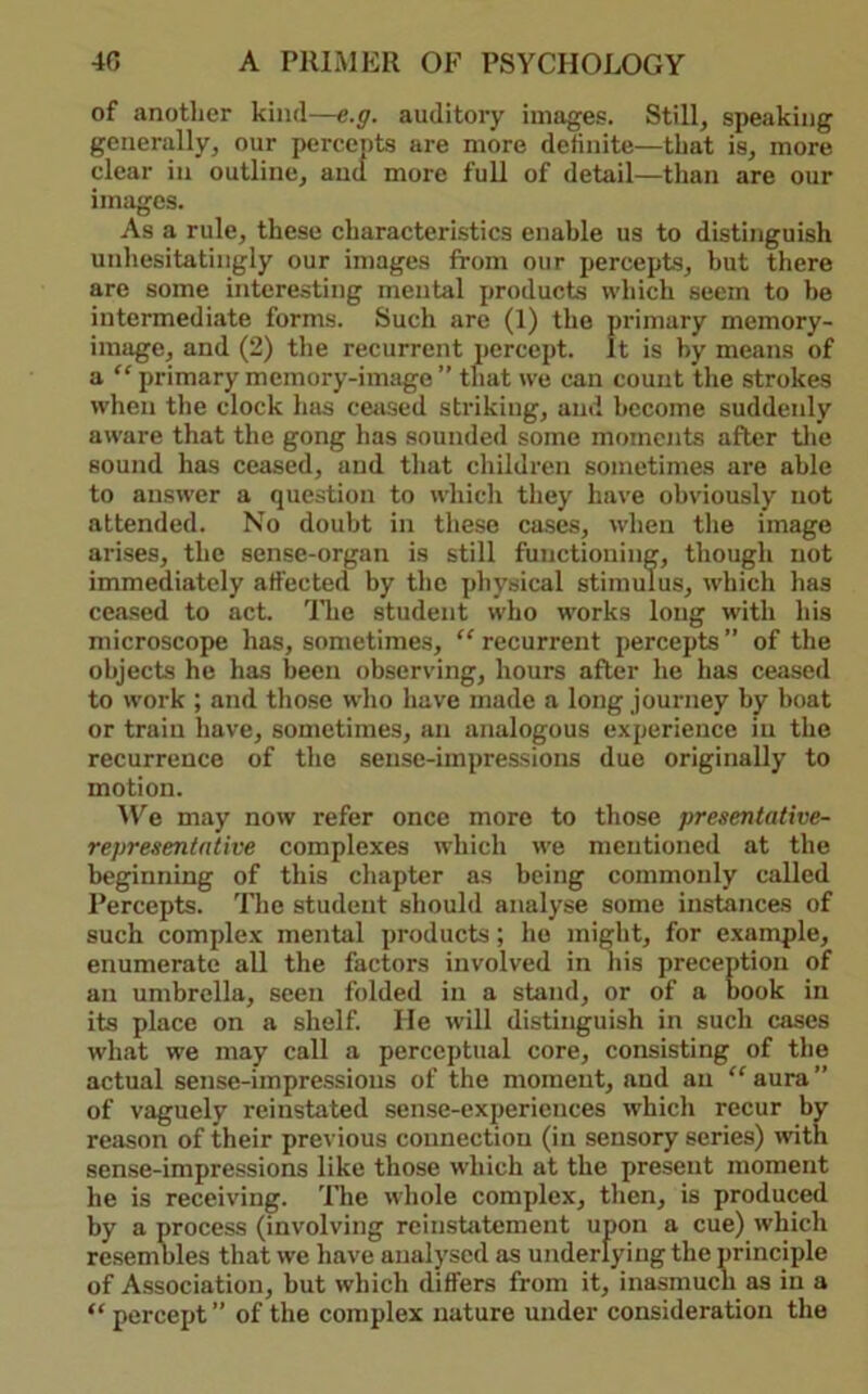 of another kind—e.g. auditory images. Still, speaking generally, our percepts are more definite—that is, more clear in outline, and more full of detail—than are our images. As a rule, these characteristics enable us to distinguish unhesitatingly our images from our percepts, but there are some interesting mental products which seem to be intermediate forms. Such are (1) the primary memory- image, and (2) the recurrent percept. It is by means of a “ primary memory-image ” that we can count the strokes when the clock has cetised striking, and become suddenly aware that the gong has sounded some moments after tlie sound has ceased, and that children sometimes are able to answer a question to whicli they have obviously not attended. No doubt in these cases, when the image arises, the sense-organ is still functioning, though not immediately affected by the physical stimulus, which has ceased to act. ITie student who W'orks long with his microscope has, sometimes, “recurrent percepts” of the objects he has been observing, hours after he has ceased to work ; and those who have made a long journey by boat or train have, sometimes, an analogous experience in the recurrence of the sense-impressions due originally to motion. M'^e may now refer once more to those presentative- representative complexes which we mentioned at the beginning of this chapter as being commonly called Percepts. The student should analyse some instances of such complex mental products; he might, for example, enumerate all the factors involved in his preceptiou of an umbrella, seen folded in a stand, or of a book in its place on a shelf. He will distinguish in such cases what w'e may call a perceptual core, consisting of the actual sense-impressions of the moment, and an “ aura ” of vaguely reinstated sense-experiences which recur by reason of their previous connection (in sensory series) ivith sense-impressions like those which at the present moment he is receiving. The whole complex, then, is produced by a process (involving reinstatement upon a cue) which resembles that we have analysed as underlying the principle of Association, hut which differs from it, inasmuch as in a “ percept ” of the complex nature under consideration the