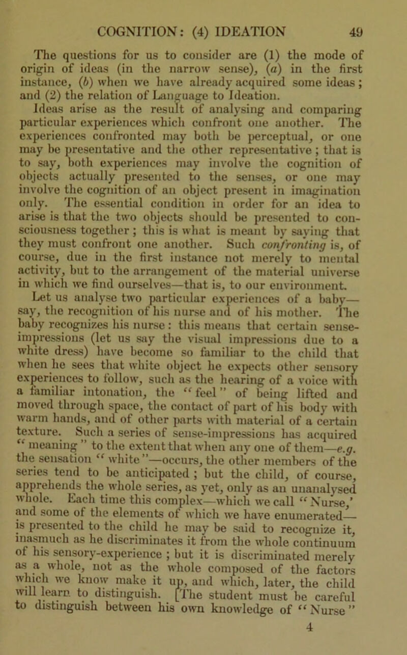 COGNITION: (4) IDEATION 4‘J The questions for us to consider are (1) the mode of origin of ideas (in the narrow sense), (a) in the first instance, (A) when we have already acquired some ideas; and (2) the relation of Language to Ideation. Ideas arise as the result of analysing and comparing particular e.xperiences which confront one another. 'Die experiences confronted may both be j>erceptual, or one may be presentative and the other representative ; that is to say, both e.xperiences may involve the cognition of objects actually presented to the senses, or one may involve the cognition of an object present in imagination only. 'I'lie e.s.sential condition in order for an idea to arise is that the two objects should be presented to con- sciou.sne.ss together ; this is what is meant by saying that they must confront one another. Such confronting is, of cour.se, due in the first insLuice not merely to mental activity, but to the arrangement of the material universe in which we find ourselves—that is, to our environment. Let us analyse two particular e.xperiences of a baby— say, the recognition of his nurse and of his mother, 'llie baby recognizes his nurse : this means that certain sense- impressions (let us Siiy the visual impressions due to a white dress) have become so familiar to the child that when he sees that white object he e.xpects other sen.sory experiences to follow, such as the hearing of a voice with a familiar intonation, the “ feel ” of being lifted and moved through space, the contact of part of his body with warm hands, and of other parts with material of a certain texture. Such a series of sense-impressions has acquired “ meaning ” to the extent that when any one of them—e.g. the sensation “ white”—occurs, the other members of the series tend to be anticipated ; but the child, of course, apprehends the whole series, as yet, only as an unanalysed whole. Each time this complex—which we call “ Nurse,’ and some of the elements of which we have enumerated is presented to the child he may be sjiid to recognize it, inasmuch as he discriminates it from the whole continuum of his sensory-experience ; but it is discriminated merely ^ ^ liolcj not as the whole composed of the factors which we know make it up, and ivhich, later, the child will learn to distinguish. [The student must be careful to distinguish between his mvn knowledge of “Nurse” 4