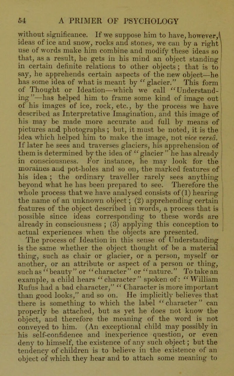 without significance. If we suppose him to have, howeverA ideas of ice and snow, rocks and stones, we can by a right \ use of words make him combine and modify these ideas so that, as a result, he gets in his mind an object standing ' in certjiin definite relations to other objects; that is to say, he apprehends certain aspects of the new object—he has some idea of what is meant by ''glacier.” This form of Thought or Ideation—which we call Understand- ing”—has helped him to frame some kind of image out of his images of ice, rock, etc., by the process we have described as Interpretative Imagination, and this image of his may be made more accurate and full by means of pictures and photographs ; but, it must be noted, it is the idea which helped him to make the image, not vice versa. If later he sees and traverses glaciers, liis apprehension of them is determined b]j'’ the idea of  glacier ” lie has already in consciousness. I'or instance, he may look for the moraines and pot-holes and so on, the marked features of his idea ; the ordinary traveller rarely sees anything beyond what he has been prepared to sec. Therefore the whole process that we have analysed consists of(l) hearing the name of an unknown object; (2) apprehending certain features of the object described in words, a process that is possible since ideas corresponding to these words are already in consciousness ; (3) applying this conception to actual experiences when the objects are presented. 'Hie process of Ideation in this sense of Understanding is the same whether the object thought of be a material thing, such as chair or glacier, or a person, myself or another, or an attribute or aspect of a person or thing, such as beauty” or character” or nature.” To take an e.xample, a child hears character” spoken of: AYilliam Rufus had a bad character,”  Character is more important than good looks,” and so on. He implicitly believes that there is something to which the label cliaracter” can properly be attached, but as yet lie does not know the object, and therefore the meaning of the word is not conveyed to him. (An exceptional child may possibly in his self-confidence and inexperience question, or even deny to himself, the existence of any such object; but the tendency of children is to believe in the existence of an object of which they hear and to attach some meaning to