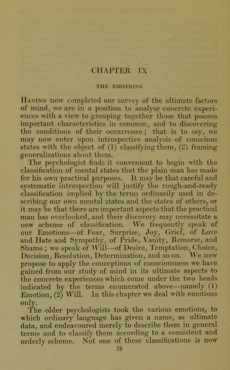 Cl IA ITER IX TH1-: E.VOTIONS IIavino now completed our survey of the ultimate factors of mind, we are in a position to analyse concrete experi- ences with a view to grouping together those that possess important characteristics in common, and to discovering the conditions of their occurrence ; that is to say, we may now enter upon introspective analj'sis of conscious states with the object of (1) classifying them, (2) framing generalizations about them. 'I'he psychologist finds it convenient to begin with the classification of mental states that the plain man has made for his own practical purposes. It may be that careful and systematic introspection will justify the rough-and-ready classification implied by the terms ordinarily used in de- scribing our own mentjil states and the states of others, or it may he that there are importiint aspects that the practical man has overlooked, and their discovery may necessitate a new scheme of classification. ^Ve frequently speak of our Emotions—of Eear, Surprise, Joy, Grief, of Love and Hate and Sympathy, of Pride, V'anity, Remorse, and Shame ; we speak of Will—of Desire, Temptation, Choice, Decision, Resolution, Determination, and so on. We now propose to apply the conceptions of consciousness we have gained from our study of mind in its ultimate aspects to the concrete experiences which come under the two heads indicated by the terms enumerated above—namely (1) Emotion, (2) Will. In this chapter we deal with emotions only. The older psychologists took the various emotions, to which ordinary language has given a name, as ultimate data, and endeavoured merely to describe them in general terms and to classify them according to a consistent and orderly scheme. Not one of these classifications is now