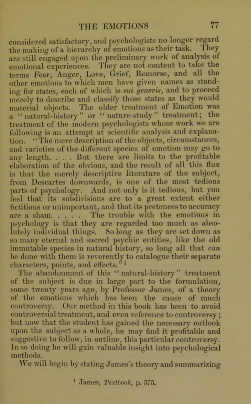 considered satisfiietorj', and psychologists no longer re^rd the making of a hierarchy of emotions as their task. They are still engaged upon tlie preliminary work of analysis of emotional e.xperiences. 'J’hey are not content to take the terms Fear, Anger, Love, Grief, Remorse, and all the other emotions to which men have given names as stand- ing for states, each of which is mi generin, and to proceed merely to de.scribc and clas.sify those states a.s they would material ohjects. I'he older treatment of F.motion was a “ natural-liistory ” or “nature-study” treatment; the treatment of the modern psychologists whose work we are following is an attempt at scientific analysis and explana- tion. “The mere description of the ohjects, circumstances, and varieties of the different species of emotion may go to any length. . . . Rut there are limits to the profitable elaboration of the obvious, and the result of all this fiux is that the merely descriptive literature of the subject, from Descartes downwards, is one of the most tedious jmrts of psychology. And not only is it tedious, but you feel that its subdivisions are to a great extent either fictitious or unimportant, and that its pretences to accuracy are a sham The trouble with the emotions in psychology is that they are regarded too much as ab.so- lutely individual things. So long as they are set down as so many eternal and siicred psychic entities, like the old immubrble species in natural history, so long all that can be done with them is reverently to catalogue their separate characters, points, and effects.’' * The abandonment of this “ natural-hi.story ” treatment of the subject is due in large jxirt to the formulation, some twenty years ago, by Professor James, of a theory of the emotions which has been the cause of much controversy. Our method in this book has been to avoid controversial treatment, and even reference to controversy; but now that the student has gained the necessary outlook upon the subject as a whole, he may find it profitable and suggestive to follow, in outline, this particular controversy. In so doing he will gain valuable insight into psychological methods. M'e will begin by stating James’s theory and summarizing * James, Textbook, p. 375.