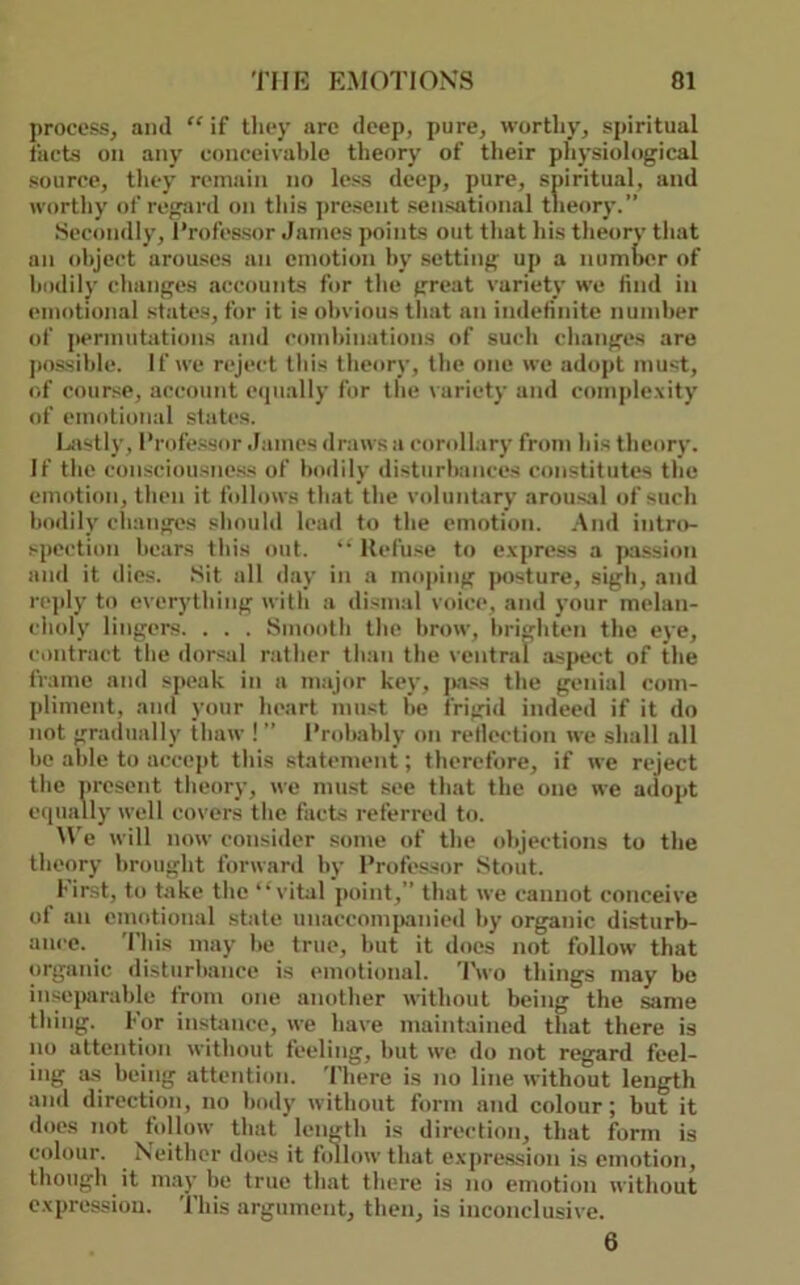 process, and “ if they arc deep, pure, wortliy, spiritual facts on any conceivahle theory of their pliysiological source, tliey remain no less deep, pure, spiritual, and worthy of regard on tliis ]>resent sensational theory.” Secondly, Professor James points out that his tlieorv that an (d)ject arouses an emotion by setting up a numher of bodily changes Jiccounts for the great variety we find in (•motional states, for it is obvious that an indefinite numher of permutations and combinations of such changes are j)ossihle. If we n*ject this theory, the one we adopt must, of course, account e(iually for the variety and comjdexity of emotional states. I^astly, I’rofe.ssor James draws a corollary from his theory. If the con.sciousnc.ss of bodily disturbances constitutes the emotion, then it follows that the voluntary arousal of such bodily clumges should lead to the emotion. .And intro- spection bears this out. “ Hefuse to e.vpress a p^ission and it dies. Sit all day in a mo|>ing posture, sigh, and rejtly to everything with a dismal voice, and your melan- choly lingers. . . . Smooth the brow, brighten the eye, contract the dorsal rather than the ventral aspect of the frame and speak in a major key, jwss the genial com- jdiment, and your heart must he frigid indeed if it do not gradually thaw ! ” I’rohahly on reflection we shall all be able to accept this statement; therefore, if we reject the nresent theory, we must see that the one we aclopt e(iually well covers the facts referred to. W'e will now consider some of the objections to the theory brought forward by Professor Stout. I'irst, to take the “vital point,” that we cannot conceive of an emotional stale unaccomjvinied by organic disturb- ance. This may he true, hut it does not follow that organic distiirhance is emotional. 'I'wo things may be inseparable from one another without being the same thing. For instance, we have maintained that there is no attention without feeling, hut we do not regard feel- ing a.s being attention. There is no line without length and direction, no body without form and colour; but it docs not follow that length is direction, that form is colour. Neither does it fidlowthat expre.ssion is emotion, though it may be true that there is no emotion without e.xpression. This argument, then, is inconclusive. 6