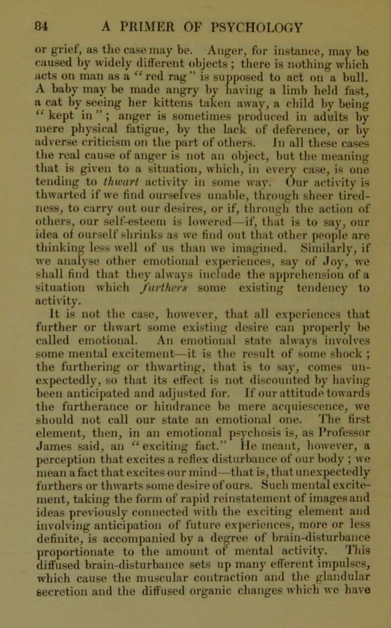 or grief, as tlie case may be. Anger, for instance, may be caused by widely different objects ; tliere is nothing wliicli acts on man as a ^'red rag” is supposed to act on a bull. A baby may be made angry by having a limb held fast, a cat by seeing her kittens Liken away, a child by being “ kept in ” ; anger is sometimes jiroduced in adults by mere physical fatigue, by the lack of deference, or by adverse criticism on the part of others. In all these ca.ses the real cause of anger is not an object, but the meaning that is given to a situation, wliicli, in every case, is one tending to thwart activity in some way. Our activity is thwarted if we find ourselves unable, through sheer tired- ness, to carry out our desires, or if, tbroiigb the action of others, our self-esteem is lowered—if, that is to say, our idea of ourself shrinks as we find out that other people are thinking le.ss well of us than we imagined. Similarly, if we analyse other emotional exjieriences, say of -loy, we shall find that they always include the apprehension of a situation which furthers some existing tendency to activity. It is not the case, however, that all e.xjieriences that further or thwart some existing desire can projierly be called emotional. An emotional state always involves some mental excitement—it is the result of some shock ; the furthering or thwarting, that is to say, comes un- expectedly, so that its effect is not di.scounted by having been anticipated and adjusted for. If our attitude towards the furtherance or hindrance be mere acipiiescence, we should not call our state an emotional one. The first element, then, in an emotional psychosis is, as Professor James said, an “exciting fact.” lie meant, however, a perception that excites a reflex di.sturbance of our body ; we mean a fact that excites our mind—that is, that unexpectedly furthers or thwarts some desire of ours. Such mental excite- ment, taking the form of rapid reinstatement of images and ideas previously connected with the exciting element and involving anticipation of future experiences, more or less definite, is accompanied by a decree of brain-disturbance proportionate to the amount ot mental activity. 'lliis diffused brain-disturbance sets up many efferent impulses, which cause the muscular contraction and the glandular secretion and the diffused organic changes which we have