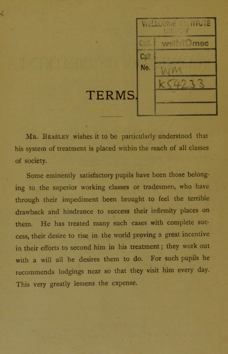 TERMS Mr. Beasley wishes it to be particularly understood that his system of treatment is placed within the reach of all classes of society. Some eminently satisfactory pupils have been those belong- ing to the superior working classes or tradesmen, who have through their impediment been brought to feel the terrible drawback and hindrance to success their infirmity places on them. He has treated many such cases with complete suc- cess, their desire to rise in the world proving a great incentive in their efforts to second him in his treatment; they work out with a will all he desires them to do. For such pupils he recommends lodgings near so that they visit him every day. This very greatly lessens the expense. W^LLUKit- iiiv.c L . / C-.I. i Cs!! No. we'iwmec WM kc<fni,