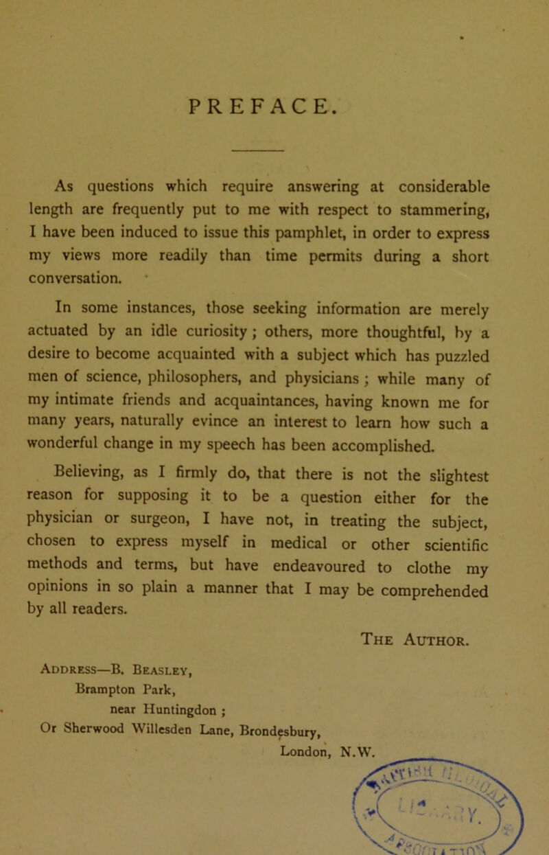 PREFACE. As questions which require answering at considerable length are frequently put to me with respect to stammering, I have been induced to issue this pamphlet, in order to express my views more readily than time permits during a short conversation. In some instances, those seeking information are merely actuated by an idle curiosity; others, more thoughtful, by a desire to become acquainted with a subject which has puzzled men of science, philosophers, and physicians ; while many of my intimate friends and acquaintances, having known me for many years, naturally evince an interest to learn how such a wonderful change in my speech has been accomplished. Believing, as I firmly do, that there is not the slightest reason for supposing it to be a question either for the physician or surgeon, I have not, in treating the subject, chosen to express myself in medical or other scientific methods and terms, but have endeavoured to clothe my opinions in so plain a manner that I may be comprehended by all readers. The Author. Address—B. Beasley, Brampton Park, near Huntingdon ; Or Sherwood Willesden Lane, Brondesbury,