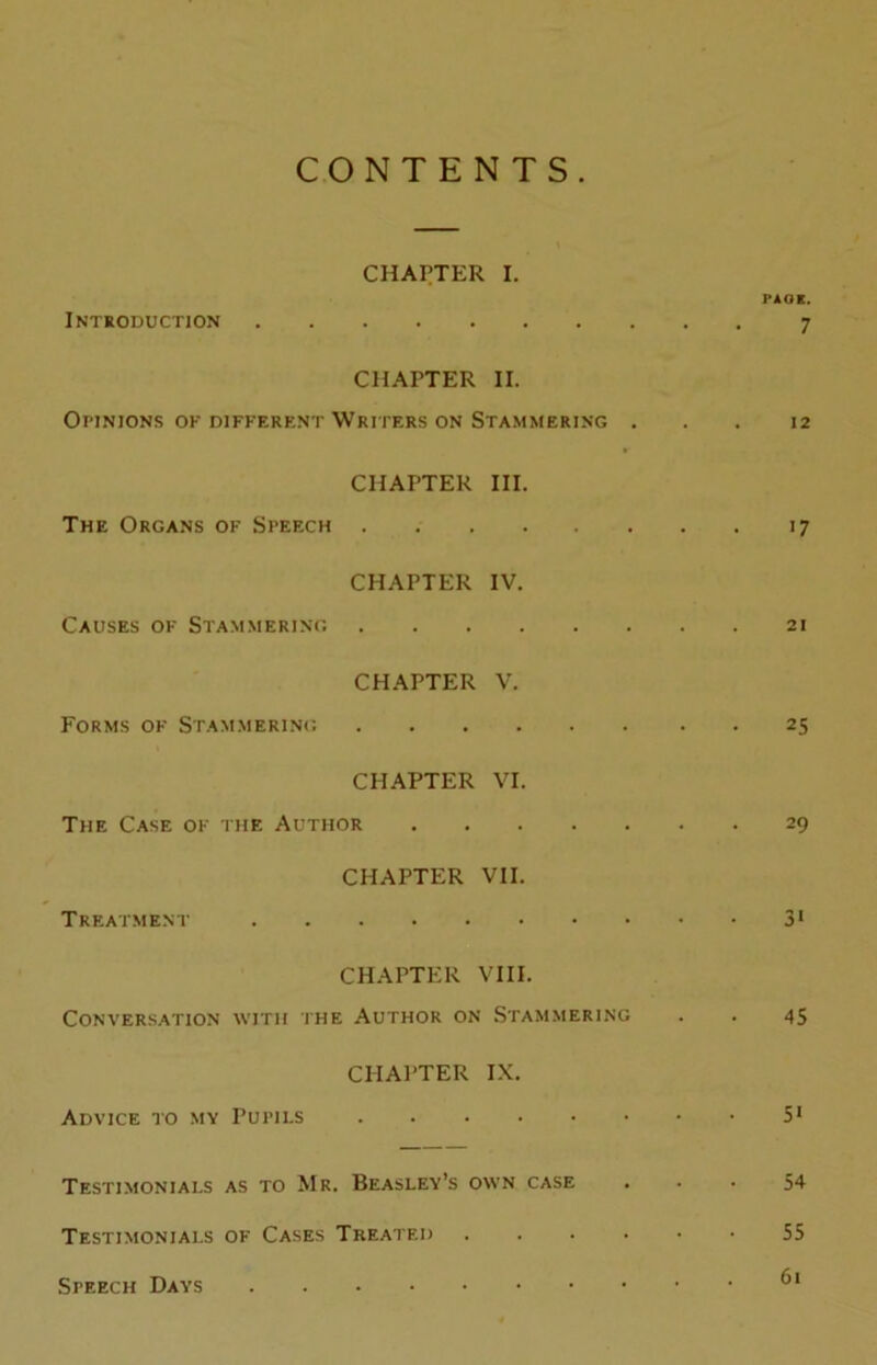 CONTENTS CHAPTER I. PAOE. Introduction 7 CHAPTER II. Opinions of different Writers on Stammering ... 12 CHAPTER III. The Organs of Speech 17 CHAPTER IV. Causes of Stammering 21 CHAPTER V. Forms of Stammering 25 CHAPTER VI. The Case of the Author 29 CHAPTER VII. Treatment 31 CHAPTER VIII. Conversation with the Author on Stammering . . 45 CHAPTER IX. Advice to my Pupils 51 Testimonials as to Mr. Beasley’s own case ... 54 Testimonials of Cases Treated 55 Speech Days ®1