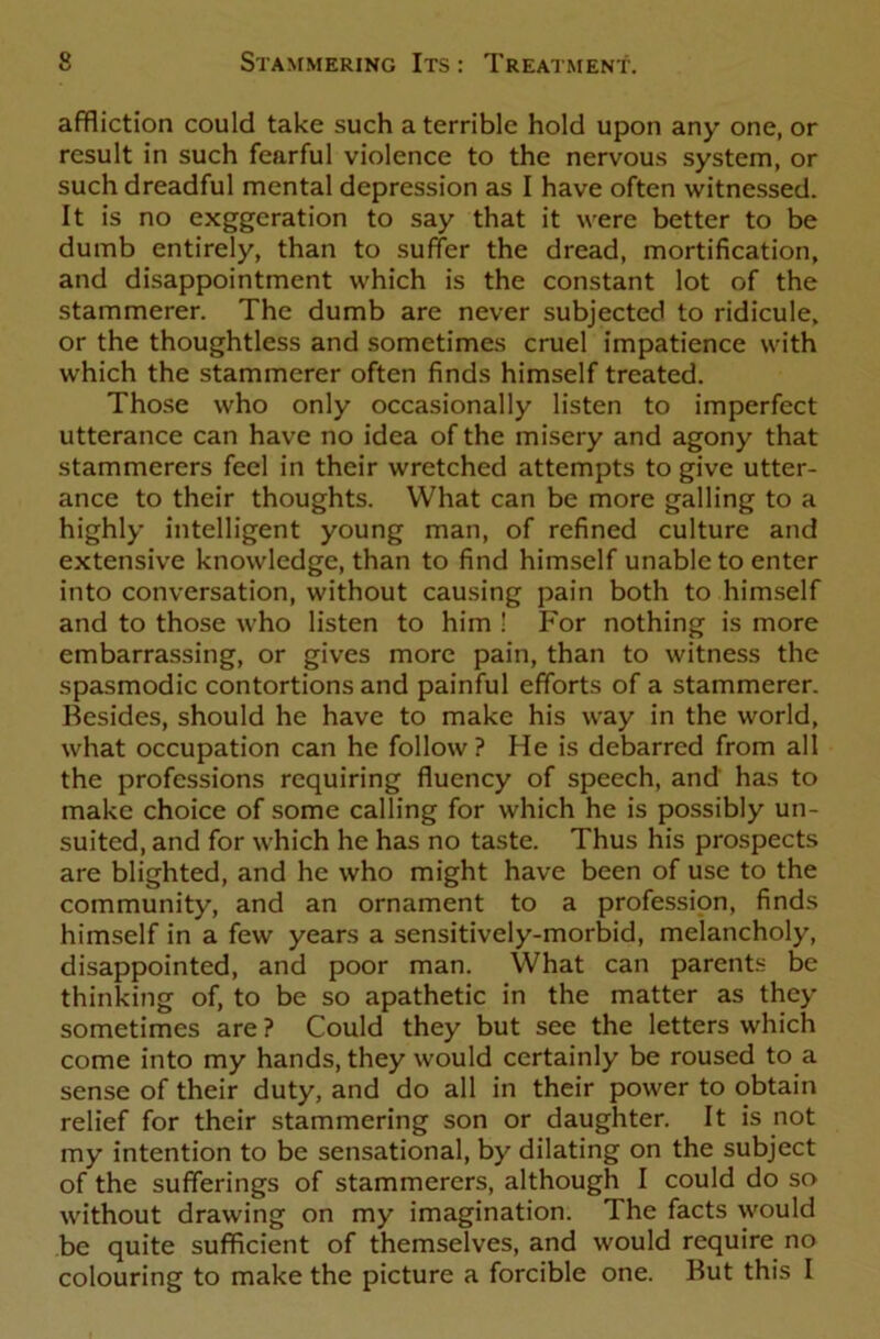 affliction could take such a terrible hold upon any one, or result in such fearful violence to the nervous system, or such dreadful mental depression as I have often witnessed. It is no exggeration to say that it were better to be dumb entirely, than to suffer the dread, mortification, and disappointment which is the constant lot of the stammerer. The dumb are never subjected to ridicule, or the thoughtless and sometimes cruel impatience with which the stammerer often finds himself treated. Those who only occasionally listen to imperfect utterance can have no idea of the misery and agony that stammerers feel in their wretched attempts to give utter- ance to their thoughts. What can be more galling to a highly intelligent young man, of refined culture and extensive knowledge, than to find himself unable to enter into conversation, without causing pain both to himself and to those who listen to him ! For nothing is more embarrassing, or gives more pain, than to witness the spasmodic contortions and painful efforts of a stammerer. Besides, should he have to make his way in the world, what occupation can he follow? He is debarred from all the professions requiring fluency of speech, and has to make choice of some calling for which he is possibly un- suited, and for which he has no taste. Thus his prospects are blighted, and he who might have been of use to the community, and an ornament to a profession, finds himself in a few years a sensitively-morbid, melancholy, disappointed, and poor man. What can parents be thinking of, to be so apathetic in the matter as they sometimes are ? Could they but see the letters which come into my hands, they would certainly be roused to a sense of their duty, and do all in their power to obtain relief for their stammering son or daughter. It is not my intention to be sensational, by dilating on the subject of the sufferings of stammerers, although I could do so without drawing on my imagination. The facts would be quite sufficient of themselves, and would require no colouring to make the picture a forcible one. But this I
