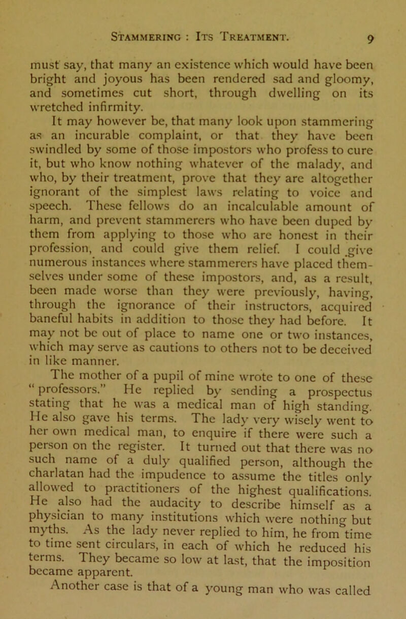 must say, that many an existence which would have been bright and joyous has been rendered sad and gloomy, and sometimes cut short, through dwelling on its wretched infirmity. It may however be, that many look upon stammering as an incurable complaint, or that they have been swindled by some of those impostors who profess to cure it, but who know nothing whatever of the malady, and who, by their treatment, prove that they are altogether ignorant of the simplest laws relating to voice and speech. These fellows do an incalculable amount of harm, and prevent stammerers who have been duped by them from applying to those who are honest in their profession, and could give them relief. I could give numerous instances where stammerers have placed them- selves under some of these impostors, and, as a result, been made worse than they were previously, having, through the ignorance of their instructors, acquired baneful habits in addition to those they had before. It may not be out of place to name one or two instances, which may serve as cautions to others not to be deceived in like manner. The mother of a pupil of mine wrote to one of these “ professors. He replied by sending a prospectus stating that he was a medical man of high standing. He also gave his terms. The lady very wisely went to her own medical man, to enquire if there were such a person on the register. It turned out that there was no such name of a duly qualified person, although the charlatan had the impudence to assume the titles only allowed to practitioners of the highest qualifications. He also had the audacity to describe himself as a physician to many institutions which were nothing but myths. As the lady never replied to him, he froirTtime to time sent circulars, in each of which he reduced his terms. They became so low at last, that the imposition became apparent. Another case is that of a young man who was called