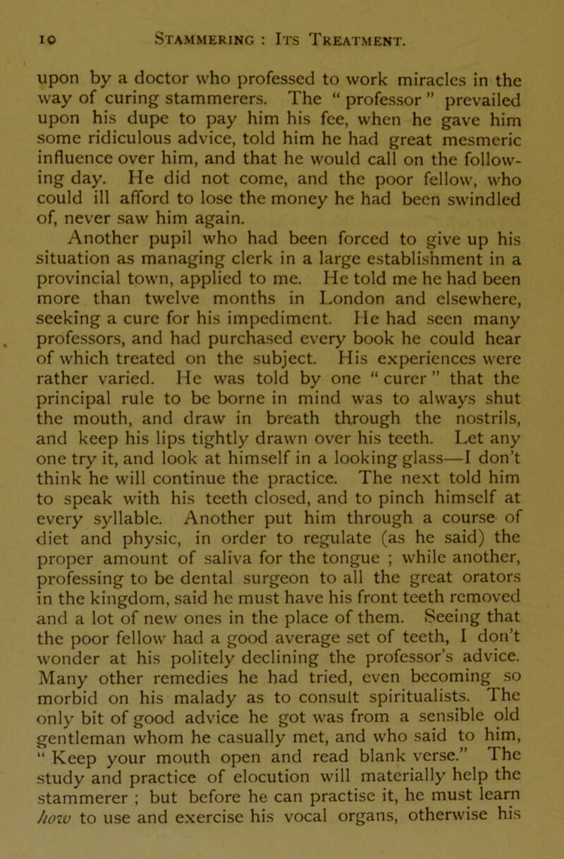 upon by a doctor who professed to work miracles in the way of curing stammerers. The “ professor ” prevailed upon his dupe to pay him his fee, when he gave him some ridiculous advice, told him he had great mesmeric influence over him, and that he would call on the follow- ing day. He did not come, and the poor fellow, who could ill afford to lose the money he had been swindled of, never saw him again. Another pupil who had been forced to give up his situation as managing clerk in a large establishment in a provincial town, applied to me. He told me he had been more than twelve months in London and elsewhere, seeking a cure for his impediment. He had seen many professors, and had purchased every book he could hear of which treated on the subject. His experiences were rather varied. He was told by one “ curer ” that the principal rule to be borne in mind was to always shut the mouth, and draw in breath through the nostrils, and keep his lips tightly drawn over his teeth. Let any one try it, and look at himself in a looking glass—I don’t think he will continue the practice. The next told him to speak with his teeth closed, and to pinch himself at every syllable. Another put him through a course of diet and physic, in order to regulate (as he said) the proper amount of saliva for the tongue ; while another, professing to be dental surgeon to all the great orators in the kingdom, said he must have his front teeth removed and a lot of new ones in the place of them. Seeing that the poor fellow had a good average set of teeth, I don’t wonder at his politely declining the professor’s advice. Many other remedies he had tried, even becoming so morbid on his malady as to consult spiritualists. The only bit of good advice he got was from a sensible old gentleman whom he casually met, and who said to him, “ Keep your mouth open and read blank verse.” The study and practice of elocution will materially help the stammerer ; but before he can practise it, he must learn how to use and exercise his vocal organs, otherwise his