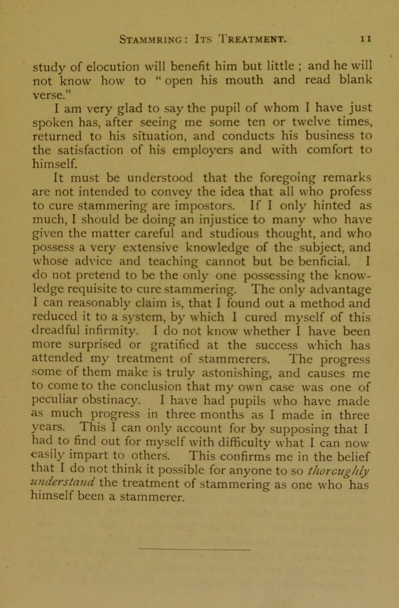 study of elocution will benefit him but little ; and he will not know how to “ open his mouth and read blank verse.” I am very glad to say the pupil of whom I have just spoken has, after seeing me some ten or twelve times, returned to his situation, and conducts his business to the satisfaction of his employers and with comfort to himself. It must be understood that the foregoing remarks are not intended to convey the idea that all who profess to cure stammering are impostors. If I only hinted as much, I should be doing an injustice to many who have given the matter careful and studious thought, and who possess a very extensive knowledge of the subject, and whose advice and teaching cannot but be benficial. I do not pretend to be the only one possessing the know- ledge requisite to cure stammering. The only advantage I can reasonably claim is, that I found out a method and reduced it to a system, by which I cured myself of this dreadful infirmity. I do not know whether I have been more surprised or gratified at the success which has attended my treatment of stammerers. The progress some of them make is truly astonishing, and causes me to come to the conclusion that my own case was one of peculiar obstinacy. I have had pupils who have made as much progress in three months as I made in three years. This I can only account for by supposing that I had to find out for myself with difficulty what I can now easily impart to others. This confirms me in the belief that I do not think it possible for anyone to so thoroughly understand the treatment of stammering as one who has himself been a stammerer.