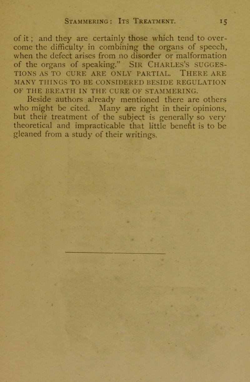 of it; and they are certainly those which tend to over- come the difficulty in combining the organs of speech, when the defect arises from no disorder or malformation of the organs of speaking.” SlU CHARLES’S SUGGES- TIONS AS TO CURE ARE ONLY PARTIAL. THERE ARE MANY THINGS TO BE CONSIDERED BESIDE REGULATION OF THE BREATH IN THE CURE OF STAMMERING. Beside authors already mentioned there are others who might be cited. Many arc right in their opinions, but their treatment of the subject is generally so very theoretical and impracticable that little benefit is to be gleaned from a study of their writings.