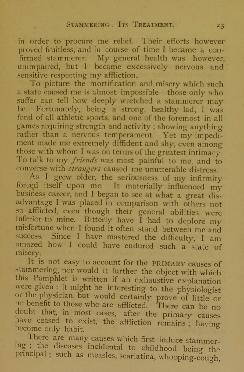 in order to procure me relief. Their efforts however proved fruitless, and in course of time I became a con- firmed stammerer. My general health was however, unimpaired, but I became excessively nervous and sensitive respecting my affliction. To picture the mortification and misery which such a state caused me is almost impossible—those only who suffer can tell how deeply wretched a stammerer may be. Fortunately,, being a strong, healthy lad, I was fond of all athletic sports, and one of the foremost in all games requiring strength and activity ; showing anything rather than a nervous temperament. Yet my impedi- ment made me extremely diffident and shy, even among those with whom I was on terms of the greatest intimacy. To talk to my friends was most painful to me, and to converse with strangers caused me unutterable distress. As I grew older, the seriousness of my infirmity forced itself upon me. It materially influenced my business career, and I began to see at what a great dis- advantage I was placed in comparison with others not so afflicted, even though their general abilities were inferior to mine. Bitterly have I had to deplore my misfortune when I found it often stand between me and success. Since I have mastered the difficulty, I am amazed how I could have endured such a state of misery. It is not easy to account for the PRIMARY causes of stammering, nor would it further the object with which this Pamphlet is written if an exhaustive explanation were given : it might be interesting to the physiologist or the physician, but would certainly prove of little or no benefit to those who are afflicted. There can be no doubt that, in most cases, after the primary causes have ceased to exist, the affliction remains ; havin°- become only habit. There are many causes which first induce stammer- ing ; the diseases incidental to childhood bein<T the Principal ; such as measles, scarlatina, whooping-cough,