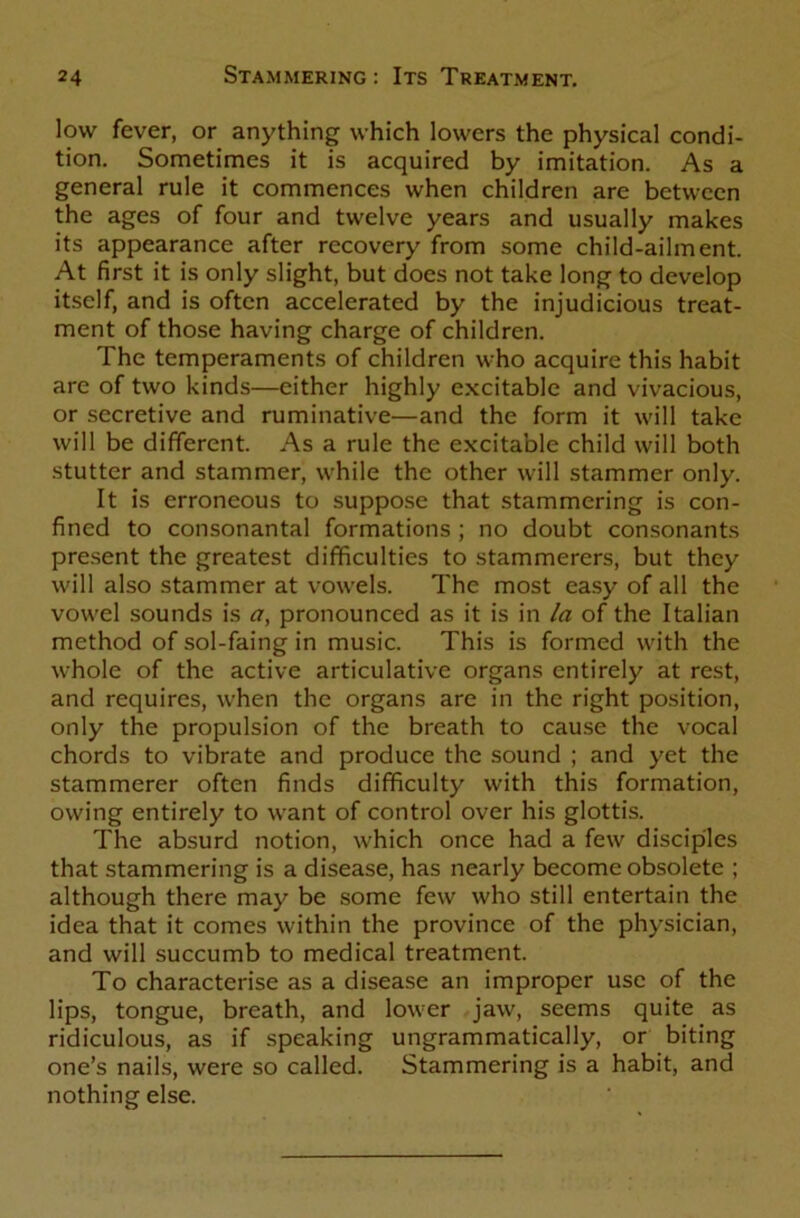 low fever, or anything which lowers the physical condi- tion. Sometimes it is acquired by imitation. As a general rule it commences when children are between the ages of four and twelve years and usually makes its appearance after recovery from some child-ailment. At first it is only slight, but docs not take long to develop itself, and is often accelerated by the injudicious treat- ment of those having charge of children. The temperaments of children who acquire this habit are of two kinds—either highly excitable and vivacious, or secretive and ruminative—and the form it will take will be different. As a rule the excitable child will both stutter and stammer, while the other will stammer only. It is erroneous to suppose that stammering is con- fined to consonantal formations ; no doubt consonants present the greatest difficulties to stammerers, but they will also stammer at vowels. The most easy of all the vowel sounds is a, pronounced as it is in la of the Italian method of sol-faing in music. This is formed with the whole of the active articulative organs entirely at rest, and requires, when the organs are in the right position, only the propulsion of the breath to cause the vocal chords to vibrate and produce the sound ; and yet the stammerer often finds difficulty with this formation, owing entirely to want of control over his glottis. The absurd notion, which once had a few disciples that stammering is a disease, has nearly become obsolete ; although there may be some few who still entertain the idea that it comes within the province of the physician, and will succumb to medical treatment. To characterise as a disease an improper use of the lips, tongue, breath, and lower jaw, seems quite as ridiculous, as if speaking ungrammatically, or biting one’s nails, were so called. Stammering is a habit, and nothing else.