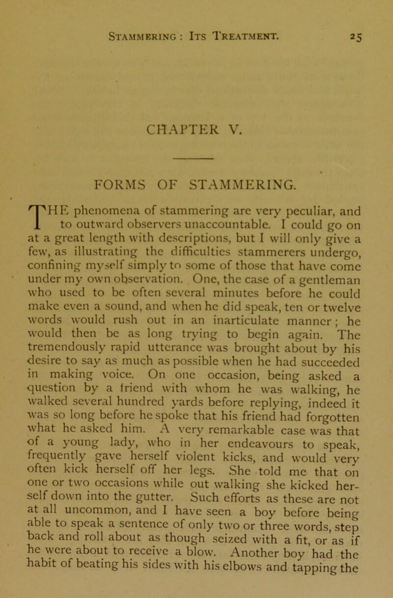 CHAPTER V. FORMS OF STAMMERING. THE phenomena of stammering are very peculiar, and to outward observers unaccountable. I could go on at a great length with descriptions, but I will only give a few, as illustrating the difficulties stammerers undergo, confining myself simply to some of those that have come under my own observation. One, the case of a gentleman who used to be often several minutes before he could make even a sound, and when he did speak, ten or twelve words would rush out in an inarticulate manner; he would then be as long trying to begin again. The tremendously rapid utterance was brought about by his desire to say as much as possible when he had succeeded in making voice. On one occasion, being asked a question by a iriend with whom he was walking, he walked several hundred yards before replying, indeed it was so long before he spoke that his friend had forgotten what he asked him. A very remarkable case was that of a young lady, who in her endeavours to speak, frequently gave herself violent kicks, and would very often kick herself off her legs. She told me that on one or two occasions while out walking she kicked her- self down into the gutter. Such efforts as these are not at all uncommon, and I have seen a boy before being able to speak a sentence of only two or three words, step back and roll about as though seized with a fit, or’as if he were about to receive a blow. Another boy had the habit of beating his sides with his elbows and tapping the