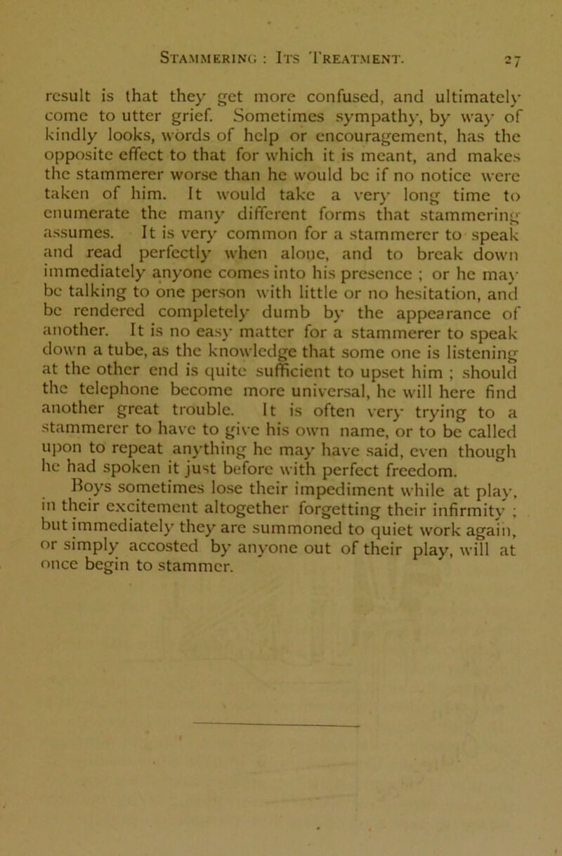 result is that they get more confused, and ultimately come to utter grief. Sometimes sympathy, by way of kindly looks, words of help or encouragement, has the opposite effect to that for which it is meant, and makes the stammerer worse than he would be if no notice were taken of him. It would take a very long time to enumerate the many different forms that stammering assumes. It is very common for a stammerer to speak and read perfectly when alone, and to break down immediately a.nyone comes into his presence ; or he may be talking to one person with little or no hesitation, and be rendered completely dumb by the appearance of another. It is no easy matter for a stammerer to speak down a tube, as the knowledge that some one is listening at the other end is quite sufficient to upset him ; should the telephone become more universal, he will here find another great trouble. It is often very trying to a stammerer to have to give his own name, or to be called upon to repeat anything he may have said, even though he had spoken it just before with perfect freedom. Boys sometimes lose their impediment while at play, in their excitement altogether forgetting their infirmity ; but immediately they arc summoned to quiet work again, or simply accosted by anyone out of their play, will at once begin to stammer.