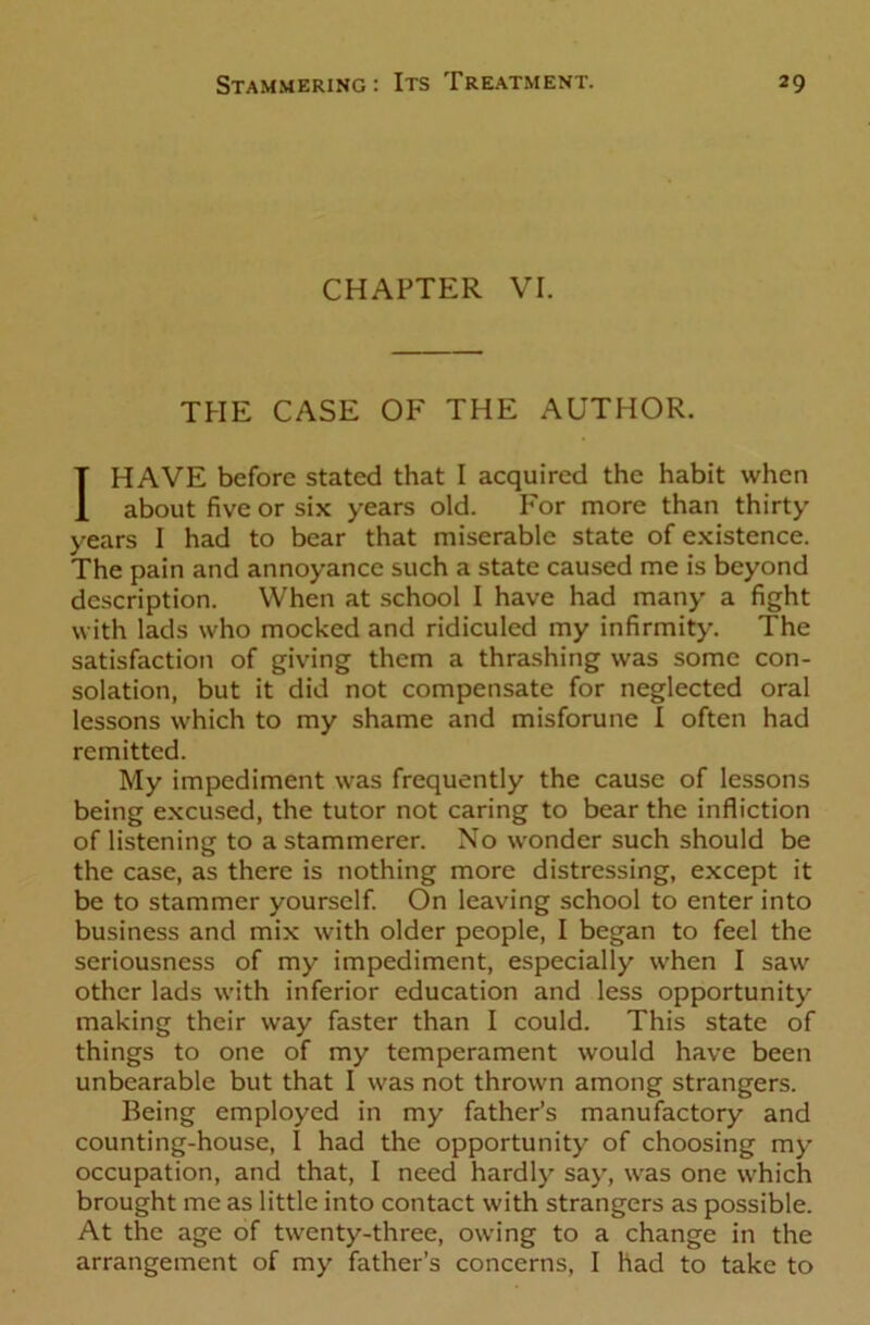 CHAPTER VI. THE CASE OF THE AUTHOR. I HAVE before stated that I acquired the habit when about five or six years old. For more than thirty years I had to bear that miserable state of existence. The pain and annoyance such a state caused me is beyond description. When at school I have had many a fight with lads who mocked and ridiculed my infirmity. The satisfaction of giving them a thrashing was some con- solation, but it did not compensate for neglected oral lessons which to my shame and misforune I often had remitted. My impediment was frequently the cause of lessons being excused, the tutor not caring to bear the infliction of listening to a stammerer. No wonder such should be the case, as there is nothing more distressing, except it be to stammer yourself. On leaving school to enter into business and mix with older people, I began to feel the seriousness of my impediment, especially when I saw other lads with inferior education and less opportunity making their way faster than I could. This state of things to one of my temperament would have been unbearable but that I was not thrown among strangers. Being employed in my father’s manufactory and counting-house, I had the opportunity of choosing my occupation, and that, I need hardly say, was one which brought me as little into contact with strangers as possible. At the age of twenty-three, owing to a change in the arrangement of my father’s concerns, I had to take to