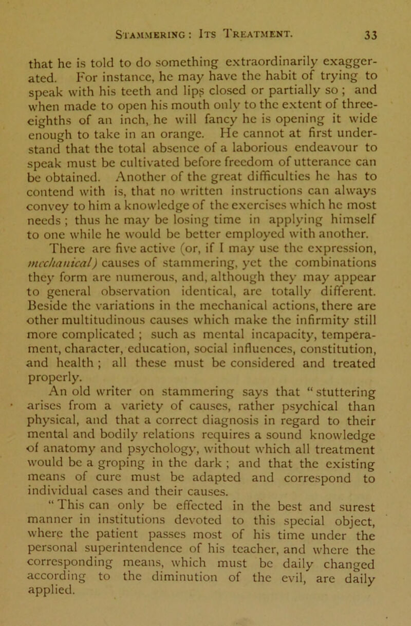 that he is told to do something extraordinarily exagger- ated. For instance, he may have the habit of trying to speak with his teeth and lip? closed or partially so ; and when made to open his mouth only to the extent of three- eighths of an inch, he will fancy he is opening it wide enough to take in an orange. He cannot at first under- stand that the total absence of a laborious endeavour to speak must be cultivated before freedom of utterance can be obtained. Another of the great difficulties he has to contend with is, that no written instructions can always convey to him a knowledge of the exercises which he most needs ; thus he may be losing time in applying himself to one while he would be better employed with another. There are five active (or, if I may use the expression, mechanical) causes of stammering, yet the combinations they form are numerous, and, although they’ may appear to general observation identical, are totally different. Beside the variations in the mechanical actions, there are other multitudinous causes which make the infirmity still more complicated ; such as mental incapacity, tempera- ment, character, education, social influences, constitution, and health ; all these must be considered and treated properly. An old writer on stammering says that “ stuttering arises from a variety of causes, rather psychical than physical, and that a correct diagnosis in regard to their mental and bodily’ relations requires a sound knowledge of anatomy and psychology, without which all treatment would be a groping in the dark ; and that the existing means of cure must be adapted and correspond to individual cases and their causes. “ This can only be effected in the best and surest manner in institutions devoted to this special object, where the patient passes most of his time under the personal superintendence of his teacher, and where the corresponding means, which must be daily changed according to the diminution of the evil, are daily applied.