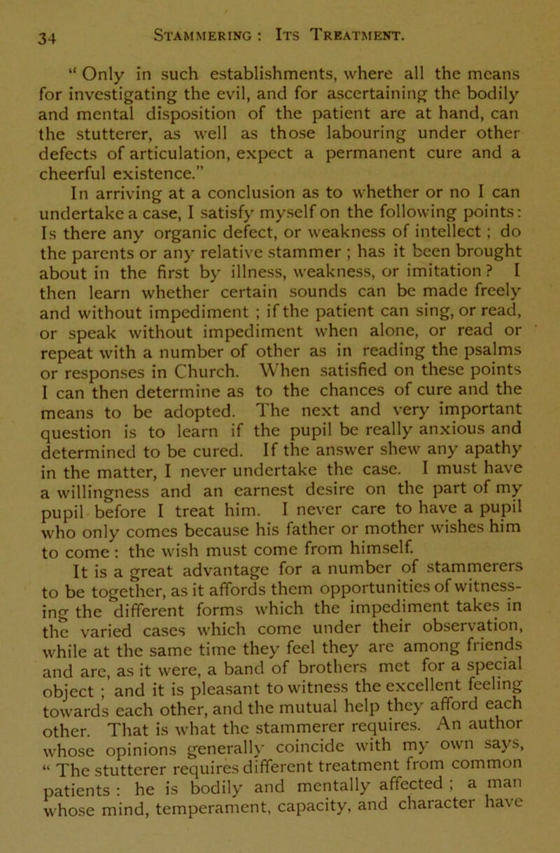 “ Only in such establishments, where all the means for investigating the evil, and for ascertaining the bodily and mental disposition of the patient are at hand, can the stutterer, as well as those labouring under other defects of articulation, expect a permanent cure and a cheerful existence. In arriving at a conclusion as to whether or no I can undertake a case, I satisfy myself on the following points: Is there any organic defect, or weakness of intellect; do the parents or any relative stammer ; has it been brought about in the first by illness, weakness, or imitation? I then learn whether certain sounds can be made freely and without impediment ; if the patient can sing, or read, or speak without impediment when alone, or read or repeat with a number of other as in reading the psalms or responses in Church. When satisfied on these points I can then determine as to the chances of cure and the means to be adopted. The next and very important question is to learn if the pupil be really anxious and determined to be cured. If the answer shew any apathy in the matter, I never undertake the case. I must have a willingness and an earnest desire on the part of my pupil before I treat him. I never care to have a pupil who only comes because his father or mother wishes him to come: the wish must come from himself. It is a great advantage for a number of stammerers to be together, as it affords them opportunities of witness- ing the different forms which the impediment takes in the varied cases which come under their observation, while at the same time they feel they are among friends and are, as it were, a band of brothers met for a special object and it is pleasant to witness the excellent feeling towards each other, and the mutual help they afford each other. That is what the stammerer requires. An author whose opinions generally coincide with my own says, “ The stutterer requires different treatment from common patients : he is bodily and mentally affected ; a man whose mind, temperament, capacity, and character have