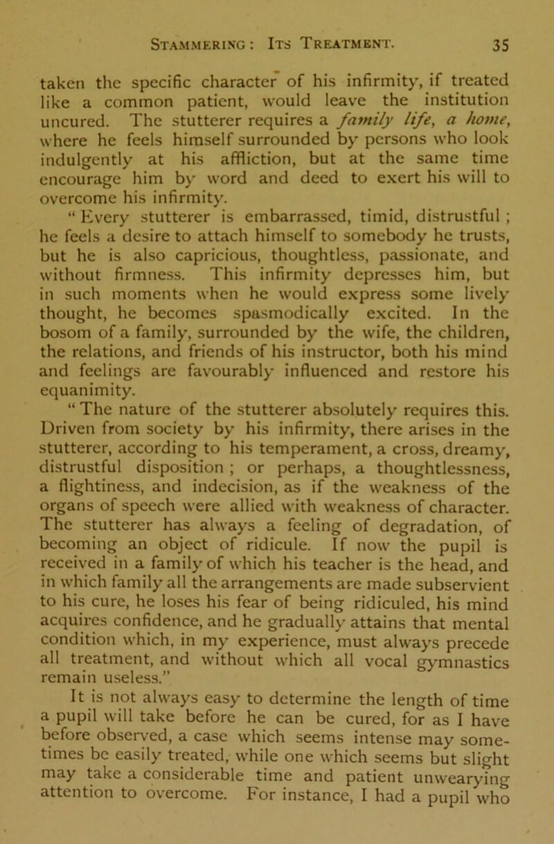 taken the specific character of his infirmity, if treated like a common patient, would leave the institution uncured. The stutterer requires a family life, a home, where he feels himself surrounded by persons who look indulgently at his affliction, but at the same time encourage him by word and deed to exert his will to overcome his infirmity. “ Every stutterer is embarrassed, timid, distrustful ; he feels a desire to attach himself to somebody he trusts, but he is also capricious, thoughtless, passionate, and without firmness. This infirmity depresses him, but in such moments when he would express some lively thought, he becomes spasmodically excited. In the bosom of a family, surrounded by the wife, the children, the relations, and friends of his instructor, both his mind and feelings are favourably influenced and restore his equanimity. “ The nature of the stutterer absolutely requires this. Driven from society by his infirmity, there arises in the stutterer, according to his temperament, a cross, dreamy, distrustful disposition ; or perhaps, a thoughtlessness, a flightiness, and indecision, as if the weakness of the organs of speech were allied with weakness of character. The stutterer has always a feeling of degradation, of becoming an object of ridicule. If now the pupil is received in a family of which his teacher is the head, and in which family all the arrangements are made subservient to his cure, he loses his fear of being ridiculed, his mind acquires confidence, and he gradually attains that mental condition which, in my experience, must always precede all treatment, and without which all vocal gymnastics remain useless.” It is not always easy to determine the length of time a pupil will take before he can be cured, for as I have before observed, a case which seems intense may some- times be easily treated, while one which seems but slight may take a considerable time and patient unwearyTng attention to overcome. For instance, I had a pupil who