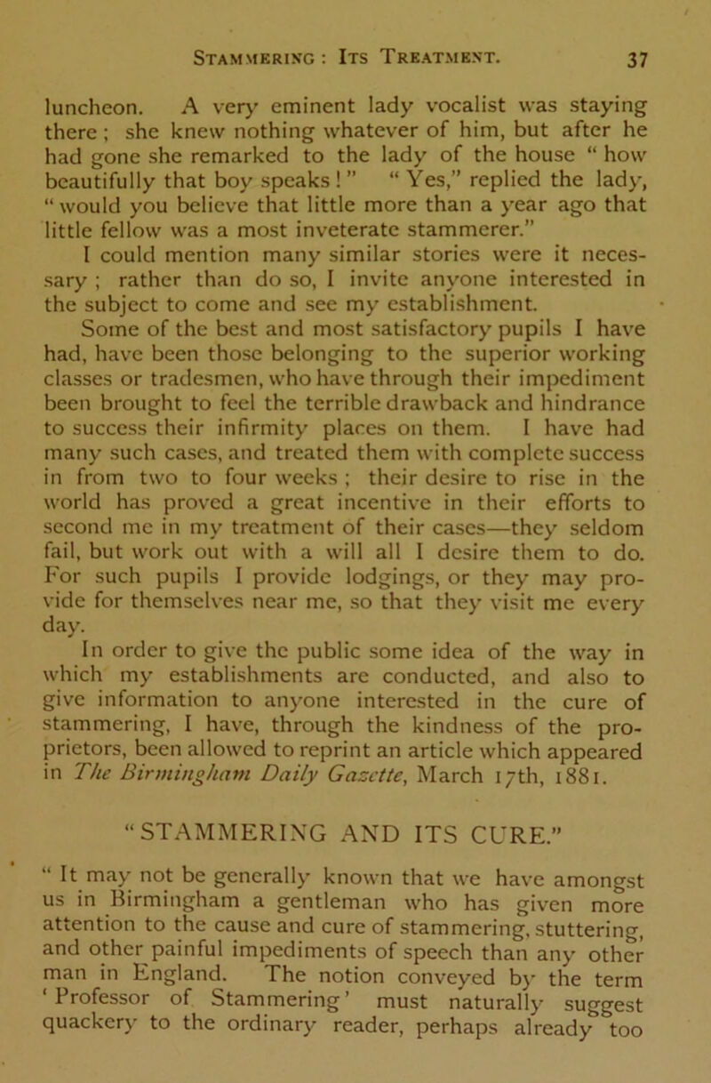 luncheon. A very eminent lady vocalist was staying there; she knew nothing whatever of him, but after he had gone she remarked to the lady of the house “ how beautifully that boy speaks ! ” “ Yes,” replied the lady, “ would you believe that little more than a year ago that little fellow was a most inveterate stammerer. 1 could mention many similar stories were it neces- sary ; rather than do so, I invite anyone interested in the subject to come and see my establishment. Some of the best and most satisfactory pupils I have had, have been those belonging to the superior working classes or tradesmen, who have through their impediment been brought to feel the terrible drawback and hindrance to success their infirmity places on them. I have had many such cases, and treated them with complete success in from two to four weeks ; their desire to rise in the world has proved a great incentive in their efforts to second me in my treatment of their cases—they seldom fail, but work out with a will all I desire them to do. For such pupils I provide lodgings, or they may pro- vide for themselves near me, so that they visit me every day. In order to give the public some idea of the way in which my establishments are conducted, and also to give information to anyone interested in the cure of stammering, I have, through the kindness of the pro- prietors, been allowed to reprint an article which appeared in The Birmingham Daily Gazette, March 17th, 1881. “STAMMERING AND ITS CURE.” “ It may not be generally known that we have amongst us in Birmingham a gentleman who has given more attention to the cause and cure of stammering, stuttering, and other painful impediments of speech than any other man in England. The notion conveyed by the term ‘Professor of Stammering’ must naturally suggest quackery to the ordinary reader, perhaps already too