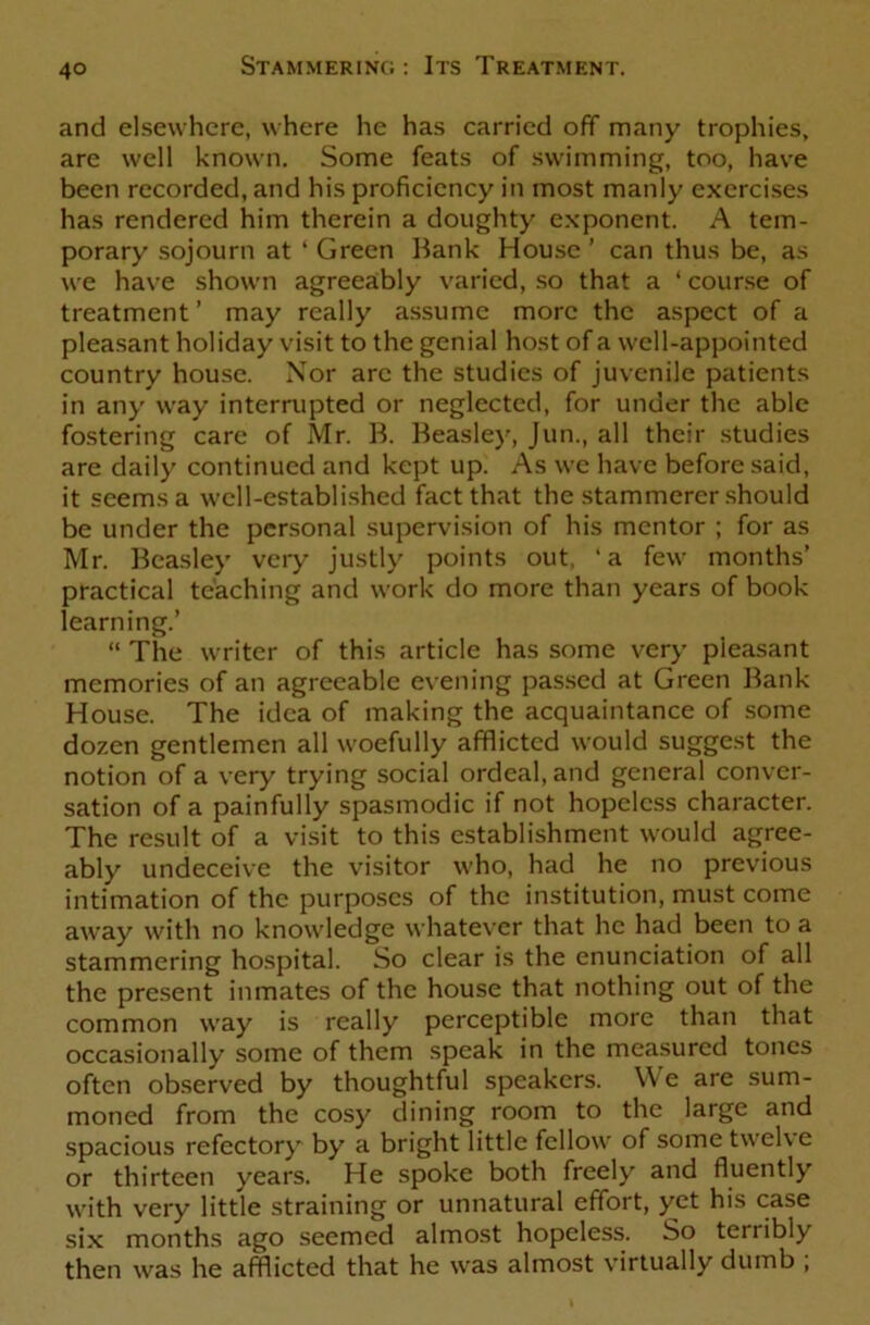 and elsewhere, where he has carried off many trophies, are well known. Some feats of swimming, too, have been recorded, and his proficiency in most manly exercises has rendered him therein a doughty exponent. A tem- porary sojourn at ‘ Green Bank House ’ can thus be, as we have shown agreeably varied, so that a ‘ course of treatment ’ may really assume more the aspect of a pleasant holiday visit to the genial host of a well-appointed country house. Nor arc the studies of juvenile patients in any way interrupted or neglected, for under the able fostering care of Mr. B. Beasley, Jun., all their studies are daily continued and kept up. As we have before said, it seems a well-established fact that the stammerer should be under the personal supervision of his mentor ; for as Mr. Beasley very justly points out, 'a few months’ practical teaching and work do more than years of book learning.’ “ The writer of this article has some very pleasant memories of an agreeable evening passed at Green Bank House. The idea of making the acquaintance of some dozen gentlemen all woefully afflicted would suggest the notion of a very trying social ordeal, and general conver- sation of a painfully spasmodic if not hopeless character. The result of a visit to this establishment would agree- ably undeceive the visitor who, had he no previous intimation of the purposes of the institution, must come away with no knowledge whatever that he had been to a stammering hospital. So clear is the enunciation of all the present inmates of the house that nothing out of the common way is really perceptible more than that occasionally some of them speak in the measured tones often observed by thoughtful speakers. We are sum- moned from the cosy dining room to the large and spacious refectory by a bright little fellow of some twelve or thirteen years. He spoke both freely and fluently with very little straining or unnatural effort, yet his case six months ago seemed almost hopeless. So terribly then was he afflicted that he was almost virtually dumb ,